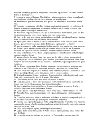 pelejaram contra vós; porém os entreguei na vossa mão, e possuístes a sua terra; assim os
destruí de diante de vós.
9. Levantou-se também Balaque, filho de Zipor, rei dos moabitas, e pelejou contra Israel; e
mandou chamar a Balaão, filho de Beor, para que vos amaldiçoasse;
10. porém eu não quis ouvir a Balaão; pelo que ele vos abençoou; e eu vos livrei da sua
mão.
11. E quando vós, passando o Jordão, viestes a Jericó, pelejaram contra vós os homens de
Jericó, e os amorreus, os perizeus, os cananeus, os heteus, os girgaseus, os heveus e os
jebuseus; porém os entreguei na vossa mão.
12. Pois enviei vespões adiante de vós, que os expulsaram de diante de vós, como aos dois
reis dos amorreus, não com a vossa espada, nem com o vosso arco.
13. E eu vos dei uma terra em que não trabalhastes, e cidades que não edificastes, e habitais
nelas; e comeis de vinhas e de olivais que não plantastes.
14. Agora, pois, temei ao Senhor, e servi-o com sinceridade e com verdade; deitai fora os
deuses a que serviram vossos pais dalém do Rio, e no Egito, e servi ao Senhor.
15. Mas, se vos parece mal o servirdes ao Senhor, escolhei hoje a quem haveis de servir; se
aos deuses a quem serviram vossos pais, que estavam além do Rio, ou aos deuses dos
amorreus, em cuja terra habitais. Porém eu e a minha casa serviremos ao Senhor.
16. Então respondeu o povo, e disse: Longe esteja de nós o abandonarmos ao Senhor para
servirmos a outros deuses:
17. porque o Senhor é o nosso Deus; ele é quem nos fez subir, a nós e a nossos pais, da
terra do Egito, da casa da servidão, e quem fez estes grandes sinais aos nossos olhos, e nos
preservou por todo o caminho em que andamos, e entre todos os povos pelo meio dos quais
passamos.
18. E o Senhor expulsou de diante de nós a todos esses povos, mesmo os amorreus, que
moravam na terra. Nós também serviremos ao Senhor, porquanto ele é nosso Deus.
19. Então Josué disse ao povo: Não podereis servir ao Senhor, porque é Deus santo, é Deus
zeloso, que não perdoará a vossa transgressão nem os vossos pecados.
20. Se abandonardes ao Senhor e servirdes a deuses estranhos, então ele se tornará, e vos
fará o mal, e vos consumirá, depois de vos ter feito o bem.
21. Disse então o povo a Josué: Não! antes serviremos ao Senhor.
22. Josué, pois, disse ao povo: Sois testemunhas contra vós mesmos e que escolhestes ao
Senhor para o servir. Responderam eles: Somos testemunhas.
23. Agora, pois,-disse Josué-deitai fora os deuses estranhos que há no meio de vós, e
inclinai o vosso coração ao Senhor Deus de Israel.
24. Disse o povo a Josué: Serviremos ao Senhor nosso Deus, e obedeceremos à sua voz.
25. Assim fez Josué naquele dia um pacto com o povo, e lhe deu leis e ordenanças em
Siquém.
26. E Josué escreveu estas palavras no livro da lei de Deus; e, tomando uma grande pedra, a
pôs ali debaixo do carvalho que estava junto ao santuário do Senhor,
27. e disse a todo o povo: Eis que esta pedra será por testemunho contra nós, pois ela ouviu
todas as palavras que o Senhor nos falou; pelo que será por testemunho contra vós, para que
não negueis o vosso Deus.
28. Então Josué despediu o povo, cada um para a sua herança.
29. Depois destas coisas Josué, filho de Num, servo do Senhor, morreu, tendo cento e dez
anos de idade;
30. e o sepultaram no território da sua herança, em Timnate-Sera, que está na região
 