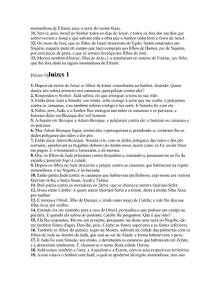 montanhosa de Efraim, para o norte do monte Gaás.
31. Serviu, pois, Israel ao Senhor todos os dias de Josué, e todos os dias dos anciãos que
sobreviveram a Josué e que sabiam toda a obra que o Senhor tinha feito a favor de Israel.
32. Os ossos de José, que os filhos de Israel trouxeram do Egito, foram enterrados em
Siquém, naquela parte do campo que Jacó comprara aos filhos de Hamor, pai de Siquém,
por cem peças de prata, e que se tornara herança dos filhos de José.
33. Morreu também Eleazar, filho de Arão, e o sepultaram no outeiro de Finéias, seu filho,
que lhe fora dado na região montanhosa de Efraim.

[Juízes 1]Juízes    1
1. Depois da morte de Josué os filhos de Israel consultaram ao Senhor, dizendo: Quem
dentre nós subirá primeiro aos cananeus, para pelejar contra eles?
2. Respondeu o Senhor: Judá subirá; eis que entreguei a terra na sua mão.
3. Então disse Judá a Simeão, seu irmão: sobe comigo à sorte que me coube, e pelejemos
contra os cananeus, e eu também subirei contigo à tua sorte. E Simeão foi com ele.
4. Subiu, pois, Judá; e o Senhor lhes entregou nas mãos os cananeus e os perizeus; e
bateram deles em Bezeque dez mil homens.
5. Acharam em Bezeque a Adoni-Bezeque, e pelejaram contra ele; e bateram os cananeus e
os perizeus.
6. Mas Adoni-Bezeque fugiu; porém eles o perseguiram e, prendendo-o, cortaram-lhe os
dedos polegares das mãos e dos pés.
7. Então disse Adoni-Bezeque: Setenta reis, com os dedos polegares das mãos e dos pés
cortados, apanhavam as migalhas debaixo da minha mesa; assim como eu fiz, assim Deus
me pagou. E o trouxeram a Jerusalém, e ali morreu.
8. Ora, os filhos de Judá pelejaram contra Jerusalém e, tomando-a, passaram-na ao fio da
espada e puseram fogo à cidade.
9. Depois os filhos de Judá desceram a pelejar contra os cananeus que habitavam na região
montanhosa, e no Negebe, e na baixada.
10. Então partiu Judá contra os cananeus que habitavam em Hebrom, cujo nome era outrora
Quiriate-Arba; e bateu Sesai, Aimã e Talmai.
11. Dali partiu contra os moradores de Debir, que se chamava outrora Quiriate-Sefer.
12. Disse então Calebe: A quem atacar Quiriate-Sefer e a tomar, darei a minha filha Acsa
por mulher.
13. E tomou-a Otniel, filho de Quenaz, o irmão mais moço de Calebe; e este lhe deu sua
filha Acsa por mulher.
14. Estando ela em caminho para a casa de Otniel, persuadiu-o que pedisse um campo ao
pai dela. E quando ela saltou do jumento, Calebe lhe perguntou: Que é que tens?
15. Ela lhe respondeu: Dá-me um presente; porquanto me deste uma terra no Negebe, dá-
me também fontes d'água. Deu-lhe, pois, Calebe as fontes superiores e as fontes inferiores.
16. Também os filhos do queneu, sogro de Moisés, subiram da cidade das palmeiras com os
filhos de Judá ao deserto de Judá, que está ao sul de Arade; e foram habitar com o povo.
17. E Judá foi com Simeão, seu irmão, e derrotaram os cananeus que habitavam em Zefate,
e a destruíram totalmente. E chamou-se o nome desta cidade Horma.
18. Judá tomou também a Gaza, a Asquelom e a Ecrom, com os seus respectivos territórios.
19. Assim estava o Senhor com Judá, o qual se apoderou da região montanhosa; mas não
 