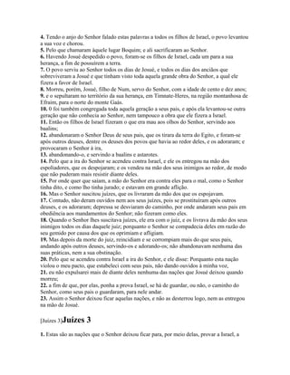 4. Tendo o anjo do Senhor falado estas palavras a todos os filhos de Israel, o povo levantou
a sua voz e chorou.
5. Pelo que chamaram àquele lugar Boquim; e ali sacrificaram ao Senhor.
6. Havendo Josué despedido o povo, foram-se os filhos de Israel, cada um para a sua
herança, a fim de possuírem a terra.
7. O povo serviu ao Senhor todos os dias de Josué, e todos os dias dos anciãos que
sobreviveram a Josué e que tinham visto toda aquela grande obra do Senhor, a qual ele
fizera a favor de Israel.
8. Morreu, porém, Josué, filho de Num, servo do Senhor, com a idade de cento e dez anos;
9. e o sepultaram no território da sua herança, em Timnate-Heres, na região montanhosa de
Efraim, para o norte do monte Gaás.
10. 0 foi também congregada toda aquela geração a seus pais, e após ela levantou-se outra
geração que não conhecia ao Senhor, nem tampouco a obra que ele fizera a Israel.
11. Então os filhos de Israel fizeram o que era mau aos olhos do Senhor, servindo aos
baalins;
12. abandonaram o Senhor Deus de seus pais, que os tirara da terra do Egito, e foram-se
após outros deuses, dentre os deuses dos povos que havia ao redor deles, e os adoraram; e
provocaram o Senhor à ira,
13. abandonando-o, e servindo a baalins e astarotes.
14. Pelo que a ira do Senhor se acendeu contra Israel, e ele os entregou na mão dos
espoliadores, que os despojaram; e os vendeu na mão dos seus inimigos ao redor, de modo
que não puderam mais resistir diante deles.
15. Por onde quer que saíam, a mão do Senhor era contra eles para o mal, como o Senhor
tinha dito, e como lho tinha jurado; e estavam em grande aflição.
16. Mas o Senhor suscitou juízes, que os livraram da mão dos que os espojavam.
17. Contudo, não deram ouvidos nem aos seus juízes, pois se prostituíram após outros
deuses, e os adoraram; depressa se desviaram do caminho, por onde andaram seus pais em
obediência aos mandamentos do Senhor; não fizeram como eles.
18. Quando o Senhor lhes suscitava juízes, ele era com o juiz, e os livrava da mão dos seus
inimigos todos os dias daquele juiz; porquanto o Senhor se compadecia deles em razão do
seu gemido por causa dos que os oprimiam e afligiam.
19. Mas depois da morte do juiz, reincidiam e se corrompiam mais do que seus pais,
andando após outros deuses, servindo-os e adorando-os; não abandonavam nenhuma das
suas práticas, nem a sua obstinação.
20. Pelo que se acendeu contra Israel a ira do Senhor, e ele disse: Porquanto esta nação
violou o meu pacto, que estabeleci com seus pais, não dando ouvidos à minha voz,
21. eu não expulsarei mais de diante deles nenhuma das nações que Josué deixou quando
morreu;
22. a fim de que, por elas, ponha a prova Israel, se há de guardar, ou não, o caminho do
Senhor, como seus pais o guardaram, para nele andar.
23. Assim o Senhor deixou ficar aquelas nações, e não as desterrou logo, nem as entregou
na mão de Josué.

[Juízes 3]Juízes    3
1. Estas são as nações que o Senhor deixou ficar para, por meio delas, provar a Israel, a
 