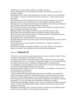 o Senhor ouviu as suas orações, e Rebeca, sua mulher, concebeu.
22. E os filhos lutavam no ventre dela; então ela disse: Por que estou eu assim? E foi
consultar ao Senhor.
23. Respondeu-lhe o Senhor: Duas nações há no teu ventre, e dois povos se dividirão das
tuas estranhas, e um povo será mais forte do que o outro povo, e o mais velho servirá ao
mais moço.
24. Cumpridos que foram os dias para ela dar à luz, eis que havia gêmeos no seu ventre.
25. Saiu o primeiro, ruivo, todo ele como um vestido de pelo; e chamaram-lhe Esaú.
26. Depois saiu o seu irmão, agarrada sua mão ao calcanhar de Esaú; pelo que foi chamado
Jacó. E Isaque tinha sessenta anos quando Rebeca os deu à luz.
27. Cresceram os meninos; e Esaú tornou-se perito caçador, homem do campo; mas Jacó,
homem sossegado, que habitava em tendas.
28. Isaque amava a Esaú, porque comia da sua caça; mas Rebeca amava a Jacó.
29. Jacó havia feito um guisado, quando Esaú chegou do campo, muito cansado;
30. e disse Esaú a Jacó: Deixa-me, peço-te, comer desse guisado vermelho, porque estou
muito cansado. Por isso se chamou Edom.
31. Respondeu Jacó: Vende-me primeiro o teu direito de primogenitura.
32. Então replicou Esaú: Eis que estou a ponto e morrer; logo, para que me servirá o direito
de primogenitura?
33. Ao que disse Jacó: Jura-me primeiro. Jurou-lhe, pois; e vendeu o seu direito de
primogenitura a Jacó.
34. Jacó deu a Esaú pão e o guisado e lentilhas; e ele comeu e bebeu; e, levantando-se,
seguiu seu caminho. Assim desprezou Esaú o seu direito de primogenitura.

[Gênesis 26]Gênesis       26
1. Sobreveio à terra uma fome, além da primeira, que ocorreu nos dias de Abraão. Por isso
foi Isaque a Abimeleque, rei dos filisteus, em Gerar.
2. E apareceu-lhe o Senhor e disse: Não desças ao Egito; habita na terra que eu te disser;
3. peregrina nesta terra, e serei contigo e te abençoarei; porque a ti, e aos que descenderem
de ti, darei todas estas terras, e confirmarei o juramento que fiz a Abraão teu pai;
4. e multiplicarei a tua descendência como as estrelas do céu, e lhe darei todas estas terras;
e por meio dela serão benditas todas as nações da terra;
5. porquanto Abraão obedeceu à minha voz, e guardou o meu mandado, os meus preceitos,
os meus estatutos e as minhas leis.
6. Assim habitou Isaque em Gerar.
7. Então os homens do lugar perguntaram-lhe acerca de sua mulher, e ele respondeu: É
minha irmã; porque temia dizer: É minha mulher; para que porventura, dizia ele, não me
matassem os homens daquele lugar por amor de Rebeca; porque era ela formosa à vista.
8. Ora, depois que ele se demorara ali muito tempo, Abimeleque, rei dos filisteus, olhou por
uma janela, e viu, e eis que Isaque estava brincando com Rebeca, sua mulher.
9. Então chamou Abimeleque a Isaque, e disse: Eis que na verdade é tua mulher; como pois
disseste: E minha irmã? Respondeu-lhe Isaque: Porque eu dizia: Para que eu porventura
não morra por sua causa.
10. Replicou Abimeleque: Que é isso que nos fizeste? Facilmente se teria deitado alguém
deste povo com tua mulher, e tu terias trazido culpa sobre nós.
 