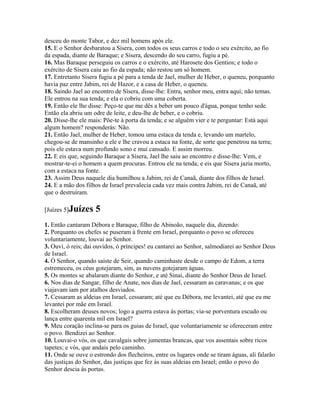 desceu do monte Tabor, e dez mil homens após ele.
15. E o Senhor desbaratou a Sísera, com todos os seus carros e todo o seu exército, ao fio
da espada, diante de Baraque; e Sísera, descendo do seu carro, fugiu a pé.
16. Mas Baraque perseguiu os carros e o exército, até Harosete dos Gentios; e todo o
exército de Sísera caiu ao fio da espada; não restou um só homem.
17. Entretanto Sísera fugiu a pé para a tenda de Jael, mulher de Heber, o queneu, porquanto
havia paz entre Jabim, rei de Hazor, e a casa de Heber, o queneu.
18. Saindo Jael ao encontro de Sísera, disse-lhe: Entra, senhor meu, entra aqui; não temas.
Ele entrou na sua tenda; e ela o cobriu com uma coberta.
19. Então ele lhe disse: Peço-te que me dês a beber um pouco d'água, porque tenho sede.
Então ela abriu um odre de leite, e deu-lhe de beber, e o cobriu.
20. Disse-lhe ele mais: Põe-te à porta da tenda; e se alguém vier e te perguntar: Está aqui
algum homem? responderás: Não.
21. Então Jael, mulher de Heber, tomou uma estaca da tenda e, levando um martelo,
chegou-se de mansinho a ele e lhe cravou a estaca na fonte, de sorte que penetrou na terra;
pois ele estava num profundo sono e mui cansado. E assim morreu.
22. E eis que, seguindo Baraque a Sísera, Jael lhe saiu ao encontro e disse-lhe: Vem, e
mostrar-te-ei o homem a quem procuras. Entrou ele na tenda; e eis que Sísera jazia morto,
com a estaca na fonte.
23. Assim Deus naquele dia humilhou a Jabim, rei de Canaã, diante dos filhos de Israel.
24. E a mão dos filhos de Israel prevalecia cada vez mais contra Jabim, rei de Canaã, até
que o destruíram.

[Juízes 5]Juízes    5
1. Então cantaram Débora e Baraque, filho de Abinoão, naquele dia, dizendo:
2. Porquanto os chefes se puseram à frente em Israel, porquanto o povo se ofereceu
voluntariamente, louvai ao Senhor.
3. Ouvi, ó reis; dai ouvidos, ó príncipes! eu cantarei ao Senhor, salmodiarei ao Senhor Deus
de Israel.
4. Ó Senhor, quando saíste de Seir, quando caminhaste desde o campo de Edom, a terra
estremeceu, os céus gotejaram, sim, as nuvens gotejaram águas.
5. Os montes se abalaram diante do Senhor, e até Sinai, diante do Senhor Deus de Israel.
6. Nos dias de Sangar, filho de Anate, nos dias de Jael, cessaram as caravanas; e os que
viajavam iam por atalhos desviados.
7. Cessaram as aldeias em Israel, cessaram; até que eu Débora, me levantei, até que eu me
levantei por mãe em Israel.
8. Escolheram deuses novos; logo a guerra estava às portas; via-se porventura escudo ou
lança entre quarenta mil em Israel?
9. Meu coração inclina-se para os guias de Israel, que voluntariamente se ofereceram entre
o povo. Bendizei ao Senhor.
10. Louvai-o vós, os que cavalgais sobre jumentas brancas, que vos assentais sobre ricos
tapetes; e vós, que andais pelo caminho.
11. Onde se ouve o estrondo dos flecheiros, entre os lugares onde se tiram águas, ali falarão
das justiças do Senhor, das justiças que fez às suas aldeias em Israel; então o povo do
Senhor descia às portas.
 