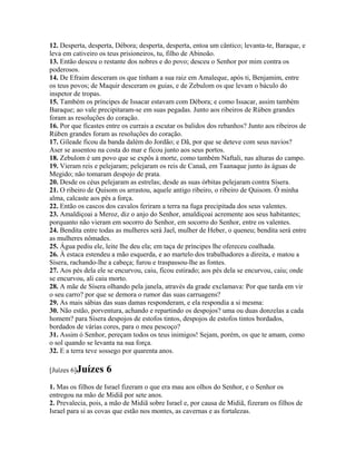 12. Desperta, desperta, Débora; desperta, desperta, entoa um cântico; levanta-te, Baraque, e
leva em cativeiro os teus prisioneiros, tu, filho de Abinoão.
13. Então desceu o restante dos nobres e do povo; desceu o Senhor por mim contra os
poderosos.
14. De Efraim desceram os que tinham a sua raiz em Amaleque, após ti, Benjamim, entre
os teus povos; de Maquir desceram os guias, e de Zebulom os que levam o báculo do
inspetor de tropas.
15. Também os príncipes de Issacar estavam com Débora; e como Issacar, assim também
Baraque; ao vale precipitaram-se em suas pegadas. Junto aos ribeiros de Rúben grandes
foram as resoluções do coração.
16. Por que ficastes entre os currais a escutar os balidos dos rebanhos? Junto aos ribeiros de
Rúben grandes foram as resoluções do coração.
17. Gileade ficou da banda dalém do Jordão; e Dã, por que se deteve com seus navios?
Aser se assentou na costa do mar e ficou junto aos seus portos.
18. Zebulom é um povo que se expôs à morte, como também Naftali, nas alturas do campo.
19. Vieram reis e pelejaram; pelejaram os reis de Canaã, em Taanaque junto às águas de
Megido; não tomaram despojo de prata.
20. Desde os céus pelejaram as estrelas; desde as suas órbitas pelejaram contra Sísera.
21. O ribeiro de Quisom os arrastou, aquele antigo ribeiro, o ribeiro de Quisom. Ó minha
alma, calcaste aos pés a força.
22. Então os cascos dos cavalos feriram a terra na fuga precipitada dos seus valentes.
23. Amaldiçoai a Meroz, diz o anjo do Senhor, amaldiçoai acremente aos seus habitantes;
porquanto não vieram em socorro do Senhor, em socorro do Senhor, entre os valentes.
24. Bendita entre todas as mulheres será Jael, mulher de Heber, o queneu; bendita será entre
as mulheres nômades.
25. Água pediu ele, leite lhe deu ela; em taça de príncipes lhe ofereceu coalhada.
26. À estaca estendeu a mão esquerda, e ao martelo dos trabalhadores a direita, e matou a
Sísera, rachando-lhe a cabeça; furou e traspassou-lhe as fontes.
27. Aos pés dela ele se encurvou, caiu, ficou estirado; aos pés dela se encurvou, caiu; onde
se encurvou, ali caiu morto.
28. A mãe de Sísera olhando pela janela, através da grade exclamava: Por que tarda em vir
o seu carro? por que se demora o rumor das suas carruagens?
29. As mais sábias das suas damas responderam, e ela respondia a si mesma:
30. Não estão, porventura, achando e repartindo os despojos? uma ou duas donzelas a cada
homem? para Sísera despojos de estofos tintos, despojos de estofos tintos bordados,
bordados de várias cores, para o meu pescoço?
31. Assim ó Senhor, pereçam todos os teus inimigos! Sejam, porém, os que te amam, como
o sol quando se levanta na sua força.
32. E a terra teve sossego por quarenta anos.

[Juízes 6]Juízes    6
1. Mas os filhos de Israel fizeram o que era mau aos olhos do Senhor, e o Senhor os
entregou na mão de Midiã por sete anos.
2. Prevalecia, pois, a mão de Midiã sobre Israel e, por causa de Midiã, fizeram os filhos de
Israel para si as covas que estão nos montes, as cavernas e as fortalezas.
 