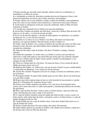 3. Porque sucedia que, havendo Israel semeado, subiam contra ele os midianitas, os
amalequitas e os filhos do oriente;
4. e, acampando-se contra ele, destruíam o produto da terra até chegarem a Gaza, e não
deixavam mantimento em Israel, nem ovelhas, nem bois, nem jumentos.
5. Porque subiam com os seus rebanhos e tendas; vinham em multidão, como gafanhotos;
tanto eles como os seus camelos eram inumeráveis; e entravam na terra, para a destruir.
6. Assim Israel se enfraqueceu muito por causa dos midianitas; então os filhos de Israel
clamaram ao Senhor.
7. E sucedeu que, clamando eles ao Senhor por causa dos midianitas,
8. enviou-lhes o Senhor um profeta, que lhes disse: Assim diz o Senhor, Deus de Israel: Do
Egito eu vos fiz subir, e vos tirei da casa da servidão;
9. livrei-vos da mão dos egípcios, e da mão de todos quantos vos oprimiam, e os expulsei
de diante de vós, e a vós vos dei a sua terra.
10. Também eu vos disse: Eu sou o Senhor vosso Deus; não temais aos deuses dos
amorreus, em cuja terra habitais. Mas não destes ouvidos à minha voz.
11. Então o anjo do Senhor veio, e sentou-se debaixo do carvalho que estava em Ofra e que
pertencia a Joás, abiezrita, cujo filho Gideão estava malhando o trigo no lagar para o
esconder dos midianitas.
12. Apareceu-lhe então o anjo do Senhor e lhe disse: O Senhor é contigo, ó homem
valoroso.
13. Gideão lhe respondeu: Ai, senhor meu, se o Senhor é conosco, por que tudo nos
sobreveio? e onde estão todas as suas maravilhas que nossos pais nos contaram, dizendo:
Não nos fez o Senhor subir do Egito? Agora, porém, o Senhor nos desamparou, e nos
entregou na mão de Midiã.
14. Virou-se o Senhor para ele e lhe disse: Vai nesta tua força, e livra a Israel da mão de
Midiã; porventura não te envio eu?
15. Replicou-lhe Gideão: Ai, senhor meu, com que livrarei a Israel? eis que a minha família
é a mais pobre em Manassés, e eu o menor na casa de meu pai.
16. Tornou-lhe o Senhor: Porquanto eu hei de ser contigo, tu ferirás aos midianitas como a
um só homem.
17. Prosseguiu Gideão: Se agora tenho achado graça aos teus olhos, dá-me um sinal de que
és tu que falas comigo.
18. Rogo-te que não te apartes daqui até que eu volte trazendo do meu presente e o ponha
diante de ti. Respondeu ele: Esperarei até que voltes.
19. Entrou, pois, Gideão, preparou um cabrito e fez, com uma e efa de farinha, bolos
ázimos; pôs a carne num cesto e o caldo numa panela e, trazendo para debaixo do carvalho,
lho apresentou.
20. Mas o anjo de Deus lhe disse: Toma a carne e os bolos ázimos, e põe-nos sobre esta
rocha e derrama-lhes por cima o caldo. E ele assim fez.
21. E o anjo do Senhor estendeu a ponta do cajado que tinha na mão, e tocou a carne e os
bolos ázimos; então subiu fogo da rocha, e consumiu a carne e os bolos ázimos; e o anjo do
Senhor desapareceu-lhe da vista.
22. Vendo Gideão que era o anjo do Senhor, disse: Ai de mim, Senhor Deus! pois eu vi o
anjo do Senhor face a face.
23. Porém o Senhor lhe disse: Paz seja contigo, não temas; não morrerás.
24. Então Gideão edificou ali um altar ao Senhor, e lhe chamou Jeová-Salom; e ainda até o
dia de hoje está o altar em Ofra dos abiezritas.
 