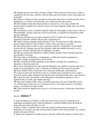 25. Naquela mesma noite, disse o Senhor a Gidão: Toma um dos bois de teu pai, a saber, o
segundo boi de sete anos, e derriba o altar de Baal, que é de teu pai, e corta a asera que está
ao pé dele.
26. Edifica ao Senhor teu Deus um altar no cume deste lugar forte, na forma devida; toma o
segundo boi, e o oferece em holocausto, com a lenha da asera que cortares
27. Então Gideão tomou dez homens dentre os seus servos, e fez como o Senhor lhe
dissera; porém, temendo ele a casa de seu pai e os homens daquela cidade, não o fez de dia,
mas de noite.
28. Levantando-se, pois, os homens daquela cidade, de madrugada, eis que estava o altar de
Baal derribado, cortada a asera que estivera ao pé dele, e o segundo boi oferecido no altar
que fora edificado.
29. Pelo que disseram uns aos outros: Quem fez isto? E, depois de investigarem e
inquirirem, disseram: Gideão, filho de Joás, é quem fez isto.
30. Então os homens daquela cidade disseram a Joás: Tira para fora teu filho, para que
morra, porque derribou o altar de Baal e cortou a asera que estava ao pé dele.
31. Joás, porém, disse a todos os que se puseram contra ele: Contendereis vós por Baal?
livrá-lo-eis vós? Qualquer que por ele contender, ainda esta manhã será morto; se ele é
deus, por si mesmo contenda, pois foi derribado o seu altar.
32. Pelo que naquele dia chamaram a Gidão Jerubaal, dizendo: Baal contenda contra ele,
pois derribou o seu altar.
33. Então todos os midianitas, os amalequitas e os filhos do oriente se ajuntaram e,
passando o Jordão, acamparam no vale de Jizreel.
34. Mas o Espírito do Senhor apoderou-se de Gideão; e tocando ele a trombeta, os
abiezritas se ajuntaram após ele.
35. E enviou mensageiros por toda a tribo de Manassés, que também se ajuntou após ele; e
ainda enviou mensageiros a Aser, a Zebulom e a Naftali, que lhe saíram ao encontro.
36. Disse Gideão a Deus: Se hás de livrar a Israel por minha mão, como disseste,
37. eis que eu porei um velo de lã na eira; se o orvalho estiver somente no velo, e toda a
terra ficar enxuta, então conhecerei que hás de livrar a Israel por minha mão, como disseste.
38. E assim foi; pois, levantando-se de madrugada no dia seguinte, apertou o velo, e
espremeu dele o orvalho, que encheu uma taça.
39. Disse mais Gideão a Deus: Não se acenda contra mim a tua ira se ainda falar só esta
vez. Permite que só mais esta vez eu faça prova com o velo; rogo-te que só o velo fique
enxuto, e em toda a terra haja orvalho.
40. E Deus assim fez naquela noite; pois só o velo estava enxuto, e sobre toda a terra havia
orvalho.

[Juízes 7]Juízes     7
1. Então Jerubaal, que é Gideão, e todo o povo que estava com ele, levantando-se de
madrugada acamparam junto à fonte de Harode; e o arraial de Midiã estava da banda do
norte, perto do outeiro de Moré, no vale.
2. Disse o Senhor a Gideão: O povo que está contigo é demais para eu entregar os
midianitas em sua mão; não seja caso que Israel se glorie contra mim, dizendo: Foi a minha
própria mão que me livrou.
3. Agora, pois, apregoa aos ouvidos do povo, dizendo: Quem for medroso e tímido volte, e
 