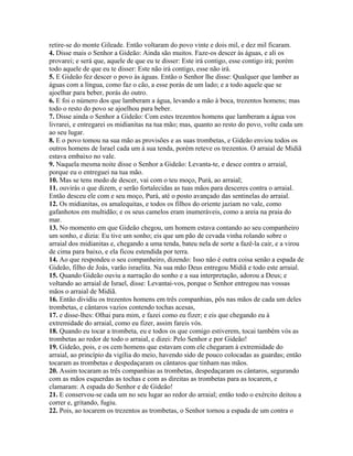 retire-se do monte Gileade. Então voltaram do povo vinte e dois mil, e dez mil ficaram.
4. Disse mais o Senhor a Gideão: Ainda são muitos. Faze-os descer às águas, e ali os
provarei; e será que, aquele de que eu te disser: Este irá contigo, esse contigo irá; porém
todo aquele de que eu te disser: Este não irá contigo, esse não irá.
5. E Gideão fez descer o povo às águas. Então o Senhor lhe disse: Qualquer que lamber as
águas com a língua, como faz o cão, a esse porás de um lado; e a todo aquele que se
ajoelhar para beber, porás do outro.
6. E foi o número dos que lamberam a água, levando a mão à boca, trezentos homens; mas
todo o resto do povo se ajoelhou para beber.
7. Disse ainda o Senhor a Gideão: Com estes trezentos homens que lamberam a água vos
livrarei, e entregarei os midianitas na tua mão; mas, quanto ao resto do povo, volte cada um
ao seu lugar.
8. E o povo tomou na sua mão as provisões e as suas trombetas, e Gideão enviou todos os
outros homens de Israel cada um à sua tenda, porém reteve os trezentos. O arraial de Midiã
estava embaixo no vale.
9. Naquela mesma noite disse o Senhor a Gideão: Levanta-te, e desce contra o arraial,
porque eu o entreguei na tua mão.
10. Mas se tens medo de descer, vai com o teu moço, Purá, ao arraial;
11. ouvirás o que dizem, e serão fortalecidas as tuas mãos para desceres contra o arraial.
Então desceu ele com e seu moço, Purá, até o posto avançado das sentinelas do arraial.
12. Os midianitas, os amalequitas, e todos os filhos do oriente jaziam no vale, como
gafanhotos em multidão; e os seus camelos eram inumeráveis, como a areia na praia do
mar.
13. No momento em que Gideão chegou, um homem estava contando ao seu companheiro
um sonho, e dizia: Eu tive um sonho; eis que um pão de cevada vinha rolando sobre o
arraial dos midianitas e, chegando a uma tenda, bateu nela de sorte a fazê-la cair, e a virou
de cima para baixo, e ela ficou estendida por terra.
14. Ao que respondeu o seu companheiro, dizendo: Isso não é outra coisa senão a espada de
Gideão, filho de Joás, varão israelita. Na sua mão Deus entregou Midiã e todo este arraial.
15. Quando Gideão ouviu a narração do sonho e a sua interpretação, adorou a Deus; e
voltando ao arraial de Israel, disse: Levantai-vos, porque o Senhor entregou nas vossas
mãos o arraial de Midiã.
16. Então dividiu os trezentos homens em três companhias, pôs nas mãos de cada um deles
trombetas, e cântaros vazios contendo tochas acesas,
17. e disse-lhes: Olhai para mim, e fazei como eu fizer; e eis que chegando eu à
extremidade do arraial, como eu fizer, assim fareis vós.
18. Quando eu tocar a trombeta, eu e todos os que comigo estiverem, tocai também vós as
trombetas ao redor de todo o arraial, e dizei: Pelo Senhor e por Gideão!
19. Gideão, pois, e os cem homens que estavam com ele chegaram à extremidade do
arraial, ao princípio da vigília do meio, havendo sido de pouco colocadas as guardas; então
tocaram as trombetas e despedaçaram os cântaros que tinham nas mãos.
20. Assim tocaram as três companhias as trombetas, despedaçaram os cântaros, segurando
com as mãos esquerdas as tochas e com as direitas as trombetas para as tocarem, e
clamaram: A espada do Senhor e de Gideão!
21. E conservou-se cada um no seu lugar ao redor do arraial; então todo o exército deitou a
correr e, gritando, fugiu.
22. Pois, ao tocarem os trezentos as trombetas, o Senhor tornou a espada de um contra o
 