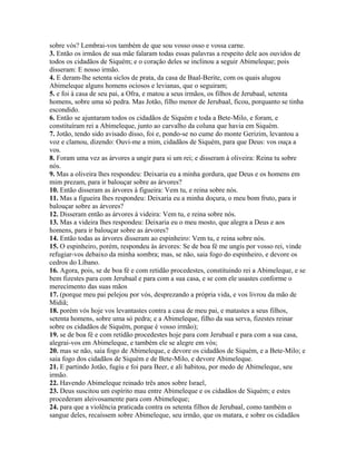 sobre vós? Lembrai-vos também de que sou vosso osso e vossa carne.
3. Então os irmãos de sua mãe falaram todas essas palavras a respeito dele aos ouvidos de
todos os cidadãos de Siquém; e o coração deles se inclinou a seguir Abimeleque; pois
disseram: E nosso irmão.
4. E deram-lhe setenta siclos de prata, da casa de Baal-Berite, com os quais alugou
Abimeleque alguns homens ociosos e levianas, que o seguiram;
5. e foi à casa de seu pai, a Ofra, e matou a seus irmãos, os filhos de Jerubaal, setenta
homens, sobre uma só pedra. Mas Jotão, filho menor de Jerubaal, ficou, porquanto se tinha
escondido.
6. Então se ajuntaram todos os cidadãos de Siquém e toda a Bete-Milo, e foram, e
constituíram rei a Abimeleque, junto ao carvalho da coluna que havia em Siquém.
7. Jotão, tendo sido avisado disso, foi e, pondo-se no cume do monte Gerizim, levantou a
voz e clamou, dizendo: Ouvi-me a mim, cidadãos de Siquém, para que Deus: vos ouça a
vos.
8. Foram uma vez as árvores a ungir para si um rei; e disseram à oliveira: Reina tu sobre
nós.
9. Mas a oliveira lhes respondeu: Deixaria eu a minha gordura, que Deus e os homens em
mim prezam, para ir balouçar sobre as árvores?
10. Então disseram as árvores à figueira: Vem tu, e reina sobre nós.
11. Mas a figueira lhes respondeu: Deixaria eu a minha doçura, o meu bom fruto, para ir
balouçar sobre as árvores?
12. Disseram então as árvores à videira: Vem tu, e reina sobre nós.
13. Mas a videira lhes respondeu: Deixaria eu o meu mosto, que alegra a Deus e aos
homens, para ir balouçar sobre as árvores?
14. Então todas as árvores disseram ao espinheiro: Vem tu, e reina sobre nós.
15. O espinheiro, porém, respondeu às árvores: Se de boa fé me ungis por vosso rei, vinde
refugiar-vos debaixo da minha sombra; mas, se não, saia fogo do espinheiro, e devore os
cedros do Líbano.
16. Agora, pois, se de boa fé e com retidão procedestes, constituindo rei a Abimeleque, e se
bem fizestes para com Jerubaal e para com a sua casa, e se com ele usastes conforme o
merecimento das suas mãos
17. (porque meu pai pelejou por vós, desprezando a própria vida, e vos livrou da mão de
Midiã;
18. porém vós hoje vos levantastes contra a casa de meu pai, e matastes a seus filhos,
setenta homens, sobre uma só pedra; e a Abimeleque, filho da sua serva, fizestes reinar
sobre os cidadãos de Siquém, porque é vosso irmão);
19. se de boa fé e com retidão procedestes hoje para com Jerubaal e para com a sua casa,
alegrai-vos em Abimeleque, e também ele se alegre em vós;
20. mas se não, saia fogo de Abimeleque, e devore os cidadãos de Siquém, e a Bete-Milo; e
saia fogo dos cidadãos de Siquém e de Bete-Milo, e devore Abimeleque.
21. E partindo Jotão, fugiu e foi para Beer, e ali habitou, por medo de Abimeleque, seu
irmão.
22. Havendo Abimeleque reinado três anos sobre Israel,
23. Deus suscitou um espírito mau entre Abimeleque e os cidadãos de Siquém; e estes
procederam aleivosamente para com Abimeleque;
24. para que a violência praticada contra os setenta filhos de Jerubaal, como também o
sangue deles, recaíssem sobre Abimeleque, seu irmão, que os matara, e sobre os cidadãos
 