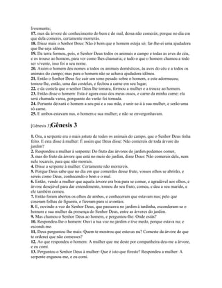 livremente;
17. mas da árvore do conhecimento do bem e do mal, dessa não comerás; porque no dia em
que dela comeres, certamente morrerás.
18. Disse mais o Senhor Deus: Não é bom que o homem esteja só; far-lhe-ei uma ajudadora
que lhe seja idônea.
19. Da terra formou, pois, o Senhor Deus todos os animais o campo e todas as aves do céu,
e os trouxe ao homem, para ver como lhes chamaria; e tudo o que o homem chamou a todo
ser vivente, isso foi o seu nome.
20. Assim o homem deu nomes a todos os animais domésticos, às aves do céu e a todos os
animais do campo; mas para o homem não se achava ajudadora idônea.
21. Então o Senhor Deus fez cair um sono pesado sobre o homem, e este adormeceu;
tomou-lhe, então, uma das costelas, e fechou a carne em seu lugar;
22. e da costela que o senhor Deus lhe tomara, formou a mulher e a trouxe ao homem.
23. Então disse o homem: Esta é agora osso dos meus ossos, e carne da minha carne; ela
será chamada varoa, porquanto do varão foi tomada.
24. Portanto deixará o homem a seu pai e a sua mãe, e unir-se-á à sua mulher, e serão uma
só carne.
25. E ambos estavam nus, o homem e sua mulher; e não se envergonhavam.

[Gênesis 3]Gênesis      3
1. Ora, a serpente era o mais astuto de todos os animais do campo, que o Senhor Deus tinha
feito. E esta disse à mulher: É assim que Deus disse: Não comereis de toda árvore do
jardim?
2. Respondeu a mulher à serpente: Do fruto das árvores do jardim podemos comer,
3. mas do fruto da árvore que está no meio do jardim, disse Deus: Não comereis dele, nem
nele tocareis, para que não morrais.
4. Disse a serpente à mulher: Certamente não morrereis.
5. Porque Deus sabe que no dia em que comerdes desse fruto, vossos olhos se abrirão, e
sereis como Deus, conhecendo o bem e o mal.
6. Então, vendo a mulher que aquela árvore era boa para se comer, e agradável aos olhos, e
árvore desejável para dar entendimento, tomou do seu fruto, comeu, e deu a seu marido, e
ele também comeu.
7. Então foram abertos os olhos de ambos, e conheceram que estavam nus; pelo que
coseram folhas de figueira, e fizeram para si aventais.
8. E, ouvindo a voz do Senhor Deus, que passeava no jardim à tardinha, esconderam-se o
homem e sua mulher da presença do Senhor Deus, entre as árvores do jardim.
9. Mas chamou o Senhor Deus ao homem, e perguntou-lhe: Onde estás?
10. Respondeu-lhe o homem: Ouvi a tua voz no jardim e tive medo, porque estava nu; e
escondi-me.
11. Deus perguntou-lhe mais: Quem te mostrou que estavas nu? Comeste da árvore de que
te ordenei que não comesses?
12. Ao que respondeu o homem: A mulher que me deste por companheira deu-me a árvore,
e eu comi.
13. Perguntou o Senhor Deus à mulher: Que é isto que fizeste? Respondeu a mulher: A
serpente enganou-me, e eu comi.
 