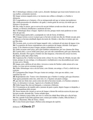 11. E Abimeleque ordenou a todo o povo, dizendo: Qualquer que tocar neste homem ou em
sua mulher, certamente morrerá.
12. Isaque semeou naquela terra, e no mesmo ano colheu o cêntuplo; e o Senhor o
abençoou.
13. E engrandeceu-se o homem; e foi-se enriquecendo até que se tornou mui poderoso;
14. e tinha possessões de rebanhos e de gado, e muita gente de serviço; de modo que os
filisteus o invejavam.
15. Ora, todos os poços, que os servos de seu pai tinham cavado nos dias de seu pai
Abraão, os filisteus entulharam e encheram de terra.
16. E Abimeleque disse a Isaque: Aparta-te de nós; porque muito mais poderoso te tens
feito do que nós.
17. Então Isaque partiu dali e, acampando no vale de Gerar, lá habitou.
18. E Isaque tornou a cavar os poços que se haviam cavado nos dias de Abraão seu pai, pois
os filisteus os haviam entulhado depois da morte de Abraão; e deu-lhes os nomes que seu
pai lhes dera.
19. Cavaram, pois, os servos de Isaque naquele vale, e acharam ali um poço de águas vivas.
20. E os pastores de Gerar contenderam com os pastores de Isaque, dizendo: Esta água é
nossa. E ele chamou ao poço Eseque, porque contenderam com ele.
21. Então cavaram outro poço, pelo qual também contenderam; por isso chamou-lhe Sitna.
22. E partiu dali, e cavou ainda outro poço; por este não contenderam; pelo que chamou-lhe
Reobote, dizendo: Pois agora o Senhor nos deu largueza, e havemos de crescer na terra.
23. Depois subiu dali a Beer-Seba.
24. E apareceu-lhe o Senhor na mesma noite e disse: Eu sou o Deus de Abraão, teu pai; não
temas, porque eu sou contigo, e te abençoarei e multiplicarei a tua descendência por amor
do meu servo Abraão.
25. Isaque, pois, edificou ali um altar e invocou o nome do Senhor; então armou ali a sua
tenda, e os seus servos cavaram um poço.
26. Então Abimeleque veio a ele de Gerar, com Aüzate, seu amigo, e Ficol, o chefe do seu
exército.
27. E perguntou-lhes Isaque: Por que viestes ter comigo, visto que me odiais, e me
repelistes de vós?
28. Responderam eles: Temos visto claramente que o Senhor é contigo, pelo que dissemos:
Haja agora juramento entre nós, entre nós e ti; e façamos um pacto contigo,
29. que não nos farás mal, assim como nós não te havemos tocado, e te fizemos somente o
bem, e te deixamos ir em paz. Agora tu és o bendito do Senhor.
30. Então Isaque lhes deu um banquete, e comeram e beberam.
31. E levantaram-se de manhã cedo e juraram de parte a parte; depois Isaque os despediu, e
eles se despediram dele em paz.
32. Nesse mesmo dia vieram os servos de Isaque e deram-lhe notícias acerca do poço que
haviam cavado, dizendo-lhe: Temos achado água.
33. E ele chamou o poço Seba; por isso é o nome da cidade Beer-Seba até o dia de hoje.
34. Ora, quando Esaú tinha quarenta anos, tomou por mulher a Judite, filha de Beeri, o
heteu e a Basemate, filha de Elom, o heteu.
35. E estas foram para Isaque e Rebeca uma amargura de espírito.

[Gênesis 27]Gênesis      27
 
