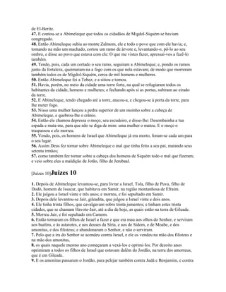 de El-Berite.
47. E contou-se a Abimeleque que todos os cidadãos de Migdol-Siquém se haviam
congregado.
48. Então Abimeleque subiu ao monte Zalmom, ele e todo o povo que com ele havia; e,
tomando na mão um machado, cortou um ramo de árvore e, levantando-o, pô-lo ao seu
ombro, e disse ao povo que estava com ele: O que me vistes fazer, apressai-vos a fazê-lo
também.
49. Tendo, pois, cada um cortado o seu ramo, seguiram a Abimeleque; e, pondo os ramos
junto da fortaleza, queimaram-na a fogo com os que nela estavam; de modo que morreram
também todos os de Migdol-Siquém, cerca de mil homens e mulheres.
50. Então Abimeleque foi a Tebez, e a sitiou e tomou.
51. Havia, porém, no meio da cidade uma torre forte, na qual se refugiaram todos os
habitantes da cidade, homens e mulheres; e fechando após si as portas, subiram ao eirado
da torre.
52. E Abimeleque, tendo chegado até a torre, atacou-a, e chegou-se à porta da torre, para
lhe meter fogo.
53. Nisso uma mulher lançou a pedra superior de um moinho sobre a cabeça de
Abimeleque, e quebrou-lhe o crânio.
54. Então ele chamou depressa o moço, seu escudeiro, e disse-lhe: Desembainha a tua
espada e mata-me, para que não se diga de mim: uma mulher o matou. E o moço o
traspassou e ele morreu.
55. Vendo, pois, os homens de Israel que Abimeleque já era morto, foram-se cada um para
o seu lugar.
56. Assim Deus fez tornar sobre Abimeleque o mal que tinha feito a seu pai, matando seus
setenta irmãos;
57. como também fez tornar sobre a cabeça dos homens de Siquém todo o mal que fizeram;
e veio sobre eles a maldição de Jotão, filho de Jerubaal.

[Juízes 10]Juízes    10
1. Depois de Abimeleque levantou-se, para livrar a Israel, Tola, filho de Puva, filho de
Dodó, homem de Issacar, que habitava em Samir, na região montanhosa de Efraim.
2. Ele julgou a Israel vinte e três anos; e morreu, e foi sepultado em Samir.
3. Depois dele levantou-se Jair, gileadita, que julgou a Israel vinte e dois anos.
4. Ele tinha trinta filhos, que cavalgavam sobre trinta jumentos; e tinham estes trinta
cidades, que se chamam Havote-Jair, até a dia de hoje, as quais estão na terra de Gileade.
5. Morreu Jair, e foi sepultado em Camom.
6. Então tornaram os filhos de Israel a fazer e que era mau aos olhos do Senhor, e serviram
aos baalins, e às astarotes, e aos deuses da Síria, e aos de Sidom, e de Moabe, e dos
amonitas, e dos filisteus; e abandonaram o Senhor, e não o serviram.
7. Pelo que a ira do Senhor se acendeu contra Israel, e ele os vendeu na mão dos filisteus e
na mão dos amonitas,
8. os quais naquele mesmo ano começaram a vexá-los e oprimi-los. Por dezoito anos
oprimiram a todos os filhos de Israel que estavam dalém do Jordão, na terra dos amorreus,
que é em Gileade.
9. E os amonitas passaram o Jordão, para pelejar também contra Judá e Benjamim, e contra
 