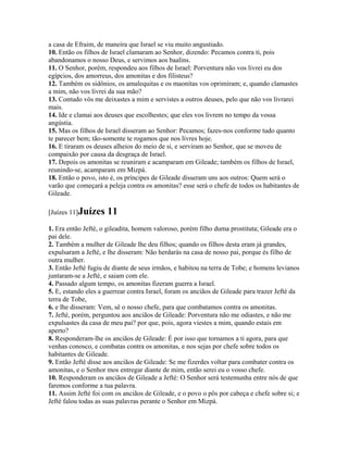 a casa de Efraim, de maneira que Israel se viu muito angustiado.
10. Então os filhos de Israel clamaram ao Senhor, dizendo: Pecamos contra ti, pois
abandonamos o nosso Deus, e servimos aos baalins.
11. O Senhor, porém, respondeu aos filhos de Israel: Porventura não vos livrei eu dos
egípcios, dos amorreus, dos amonitas e dos filisteus?
12. Também os sidônios, os amalequitas e os maonitas vos oprimiram; e, quando clamastes
a mim, não vos livrei da sua mão?
13. Contudo vós me deixastes a mim e servistes a outros deuses, pelo que não vos livrarei
mais.
14. Ide e clamai aos deuses que escolhestes; que eles vos livrem no tempo da vossa
angústia.
15. Mas os filhos de Israel disseram ao Senhor: Pecamos; fazes-nos conforme tudo quanto
te parecer bem; tão-somente te rogamos que nos livres hoje.
16. E tiraram os deuses alheios do meio de si, e serviram ao Senhor, que se moveu de
compaixão por causa da desgraça de Israel.
17. Depois os amonitas se reuniram e acamparam em Gileade; também os filhos de Israel,
reunindo-se, acamparam em Mizpá.
18. Então o povo, isto é, os príncipes de Gileade disseram uns aos outros: Quem será o
varão que começará a peleja contra os amonitas? esse será o chefe de todos os habitantes de
Gileade.

[Juízes 11]Juízes    11
1. Era então Jefté, o gileadita, homem valoroso, porém filho duma prostituta; Gileade era o
pai dele.
2. Também a mulher de Gileade lhe deu filhos; quando os filhos desta eram já grandes,
expulsaram a Jefté, e lhe disseram: Não herdarás na casa de nosso pai, porque és filho de
outra mulher.
3. Então Jefté fugiu de diante de seus irmãos, e habitou na terra de Tobe; e homens levianos
juntaram-se a Jefté, e saiam com ele.
4. Passado algum tempo, os amonitas fizeram guerra a Israel.
5. E, estando eles a guerrear contra Israel, foram os anciãos de Gileade para trazer Jefté da
terra de Tobe,
6. e lhe disseram: Vem, sê o nosso chefe, para que combatamos contra os amonitas.
7. Jefté, porém, perguntou aos anciãos de Gileade: Porventura não me odiastes, e não me
expulsastes da casa de meu pai? por que, pois, agora viestes a mim, quando estais em
aperto?
8. Responderam-lhe os anciãos de Gileade: É por isso que tornamos a ti agora, para que
venhas conosco, e combatas contra os amonitas, e nos sejas por chefe sobre todos os
habitantes de Gileade.
9. Então Jefté disse aos anciãos de Gileade: Se me fizerdes voltar para combater contra os
amonitas, e o Senhor mos entregar diante de mim, então serei eu o vosso chefe.
10. Responderam os anciãos de Gileade a Jefté: O Senhor será testemunha entre nós de que
faremos conforme a tua palavra.
11. Assim Jefté foi com os anciãos de Gileade, e o povo o pôs por cabeça e chefe sobre si; e
Jefté falou todas as suas palavras perante o Senhor em Mizpá.
 