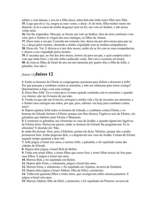 adufes e com danças; e era ela a filha única; além dela não tinha outro filho nem filha.
35. Logo que ele a viu, rasgou as suas vestes, e disse: Ai de mim, filha minha! muito me
abateste; és tu a causa da minha desgraça! pois eu fiz, um voto ao Senhor, e não posso
voltar atrás.
36. Ela lhe respondeu: Meu pai, se fizeste um voto ao Senhor, faze de mim conforme o teu
voto, pois o Senhor te vingou dos teus inimigos, os filhos de Amom.
37. Disse mais a seu pai: Concede-me somente isto: deixa-me por dois meses para que eu
vá, e desça pelos montes, chorando a minha virgindade com as minhas companheiras.
38. Disse ele: Vai. E deixou-a ir por dois meses; então ela se foi com as suas companheiras,
e chorou a sua virgindade pelos montes.
39. E sucedeu que, ao fim dos dois meses, tornou ela para seu pai, o qual cumpriu nela o
voto que tinha feito; e ela não tinha conhecido varão. Daí veio o costume em Israel,
40. de irem as filhas de Israel de ano em ano lamentar por quatro dias a filha de Jefté, o
gileadita. Isso não é

[Juízes 12]Juízes     12
1. Então os homens de Efraim se congregaram, passaram para Zafom e disseram a Jefté:
Por que passaste a combater contra os amonitas, e não nos chamaste para irmos contigo?
Queimaremos a fogo a tua casa contigo.
2. Disse-lhes Jefté: Eu e o meu povo tivemos grande contenda com os amonitas; e quando
vos chamei, não me livrastes da sua mão.
3. Vendo eu que não me livráveis, arrisquei a minha vida e fui de encontro aos amonitas, e
o Senhor mos entregou nas mãos; por que, pois, subistes vós hoje para combater contra
mim?
4. Depois ajuntou Jefté todos os homens de Gileade, e combateu contra Efraim, e os
homens de Gileade feriram a Efraim; porque este lhes dissera: Fugitivos sois de Efraim, vós
gileaditas que habitais entre Efraim e Manassés.
5. E tomaram os gileaditas aos efraimitas os vaus do Jordão; e quando algum dos fugitivos
de Efraim dizia: Deixai-me passar; então os homens de Gileade lhe perguntavam: És tu
efraimita? E dizendo ele: Não;
6. então lhe diziam: Dize, pois, Chibolete; porém ele dizia: Sibolete, porque não o podia
pronunciar bem. Então pegavam dele, e o degolavam nos vaus do Jordão. Cairam de Efraim
naquele tempo quarenta e dois mil.
7. Jefté julgou a Israel seis anos; e morreu Jefté, o gileadita, e foi sepultado numa das
cidades de Gileade.
8. Depois dele julgou a Israel Ibzã de Belém.
9. Tinha este trinta filhos, e trinta filhas que casou fora; e trinta filhas trouxe de fora para
seus filhos. E julgou a Israel sete anos.
10. Morreu Ibzã, e foi sepultado em Belém.
11. Depois dele Elom, o zebulonita, julgou a Israel dez anos.
12. Morreu Elom, o zebulonita, e foi sepultado em Aijalom, na terra de Zebulom.
13. Depois dele julgou a Israel Abdom, filho de Hilel, o piratonita.
14. Tinha este quarenta filhos e trinta netos, que cavalgavam sobre setenta jumentos. E
julgou a Israel oito anos.
15. Morreu Abdom, filho de Hilel, o piratonita, e foi sepultado em Piratom, na terra de
 