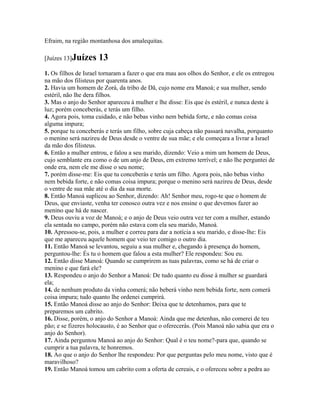 Efraim, na região montanhosa dos amalequitas.

[Juízes 13]Juízes    13
1. Os filhos de Israel tornaram a fazer o que era mau aos olhos do Senhor, e ele os entregou
na mão dos filisteus por quarenta anos.
2. Havia um homem de Zorá, da tribo de Dã, cujo nome era Manoá; e sua mulher, sendo
estéril, não lhe dera filhos.
3. Mas o anjo do Senhor apareceu à mulher e lhe disse: Eis que és estéril, e nunca deste à
luz; porém conceberás, e terás um filho.
4. Agora pois, toma cuidado, e não bebas vinho nem bebida forte, e não comas coisa
alguma impura;
5. porque tu conceberás e terás um filho, sobre cuja cabeça não passará navalha, porquanto
o menino será nazireu de Deus desde o ventre de sua mãe; e ele começara a livrar a Israel
da mão dos filisteus.
6. Então a mulher entrou, e falou a seu marido, dizendo: Veio a mim um homem de Deus,
cujo semblante era como o de um anjo de Deus, em extremo terrível; e não lhe perguntei de
onde era, nem ele me disse o seu nome;
7. porém disse-me: Eis que tu conceberás e terás um filho. Agora pois, não bebas vinho
nem bebida forte, e não comas coisa impura; porque o menino será nazireu de Deus, desde
o ventre de sua mãe até o dia da sua morte.
8. Então Manoá suplicou ao Senhor, dizendo: Ah! Senhor meu, rogo-te que o homem de
Deus, que enviaste, venha ter conosco outra vez e nos ensine o que devemos fazer ao
menino que há de nascer.
9. Deus ouviu a voz de Manoá; e o anjo de Deus veio outra vez ter com a mulher, estando
ela sentada no campo, porém não estava com ela seu marido, Manoá.
10. Apressou-se, pois, a mulher e correu para dar a notícia a seu marido, e disse-lhe: Eis
que me apareceu aquele homem que veio ter comigo o outro dia.
11. Então Manoá se levantou, seguiu a sua mulher e, chegando à presença do homem,
perguntou-lhe: És tu o homem que falou a esta mulher? Ele respondeu: Sou eu.
12. Então disse Manoá: Quando se cumprirem as tuas palavras, como se há de criar o
menino e que fará ele?
13. Respondeu o anjo do Senhor a Manoá: De tudo quanto eu disse à mulher se guardará
ela;
14. de nenhum produto da vinha comerá; não beberá vinho nem bebida forte, nem comerá
coisa impura; tudo quanto lhe ordenei cumprirá.
15. Então Manoá disse ao anjo do Senhor: Deixa que te detenhamos, para que te
preparemos um cabrito.
16. Disse, porém, o anjo do Senhor a Manoá: Ainda que me detenhas, não comerei de teu
pão; e se fizeres holocausto, é ao Senhor que o oferecerás. (Pois Manoá não sabia que era o
anjo do Senhor).
17. Ainda perguntou Manoá ao anjo do Senhor: Qual é o teu nome?-para que, quando se
cumprir a tua palavra, te honremos.
18. Ao que o anjo do Senhor lhe respondeu: Por que perguntas pelo meu nome, visto que é
maravilhoso?
19. Então Manoá tomou um cabrito com a oferta de cereais, e o ofereceu sobre a pedra ao
 