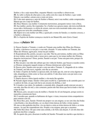 Senhor; e fez o anjo maravilhas, enquanto Manoá e sua mulher o observavam.
20. Ao subir a chama do altar para o céu, subiu com ela o anjo do Senhor; o que vendo
Manoá e sua mulher, caíram com o rosto em terra.
21. E não mais apareceu o anjo do Senhor a Manoá, nem à sua mulher; então compreendeu
Manoá que era o anjo do Senhor.
22. Disse Manoá a sua mulher: Certamente morreremos, porquanto temos visto a Deus.
23. Sua mulher, porém, lhe respondeu: Se o Senhor nos quisera matar, não teria recebido da
nossa mão o holocausto e a oferta de cereais, nem nos teria mostrado todas estas coisas,
nem agora nos teria dito semelhantes coisas.
24. Depois teve esta mulher um filho, a quem pôs o nome de Sansão; e o menino cresceu, e
o Senhor o abençoou.
25. E o Espírito do Senhor começou a incitá-lo em Maané-Dã, entre Zorá e Estaol.

[Juízes 14]Juízes    14
1. Desceu Sansão a Timnate; e vendo em Timnate uma mulher das filhas dos filisteus,
2. subiu, e declarou-o a seu pai e a sua mãe, dizendo: Vi uma mulher em Timnate, das
filhas dos filisteus; agora pois, tomai-ma por mulher.
3. Responderam-lhe, porém, seu pai e sua mãe: Não há, porventura, mulher entre as filhas
de teus irmãos, nem entre todo o nosso povo, para que tu vás tomar mulher dos filisteus,
daqueles incircuncisos? Disse, porém, Sansão a seu pai: Toma esta para mim, porque ela
muito me agrada.
4. Mas seu pai e sua mãe não sabiam que isto vinha do Senhor, que buscava ocasião contra
os filisteus; porquanto naquele tempo os filisteus dominavam sobre Israel.
5. Desceu, pois, Sansão com seu pai e com sua mãe a Timnate. E, chegando ele às vinhas
de Timnate, um leão novo, rugindo, saiu-lhe ao encontro.
6. Então o Espírito do Senhor se apossou dele, de modo que ele, sem ter coisa alguma na
mão, despedaçou o leão como se fosse um cabrito. E não disse nem a seu pai nem a sua
mãe o que tinha feito.
7. Depois desceu e falou àquela mulher; e ela muito lhe agradou.
8. Passado algum tempo, Sansão voltou para recebê-la; e apartando-se de caminho para ver
o cadáver do leão, eis que nele havia um enxame de abelhas, e mel.
9. E tirando-o nas mãos, foi andando e comendo dele; chegando aonde estavam seu pai e
sua mãe, deu-lhes do mel, e eles comeram; porém não lhes disse que havia tirado o mel do
corpo do leão.
10. Desceu, pois, seu pai à casa da mulher; e Sansão fez ali um banquete, porque assim os
mancebos costumavam fazer.
11. E sucedeu que, quando os habitantes do lugar o viram, trouxeram trinta companheiros
para estarem com ele.
12. Disse-lhes, pois, Sansão: Permiti-me propor-vos um enigma; se nos sete dias das bodas
o decifrardes e mo descobrirdes, eu vos darei trinta túnicas de linho e trinta mantos;
13. mas se não puderdes decifrar, vós me dareis a mim as trinta túnicas de linho e os trinta
mantos. Ao que lhe responderam eles: Propõe o teu enigma, para que o ouçamos.
14. Então lhes disse: Do que come saiu comida, e do forte saiu doçura. E em três dias não
puderam decifrar o enigma.
15. Ao quarto dia, pois, disseram à mulher de Sansão: Persuade teu marido a que declare o
 