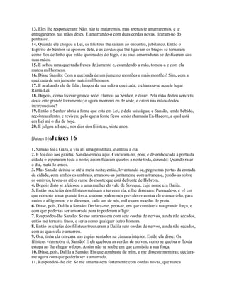 13. Eles lhe responderam: Não, não te mataremos, mas apenas te amarraremos, e te
entregaremos nas mãos deles. E amarrando-o com duas cordas novas, tiraram-no do
penhasco.
14. Quando ele chegou a Leí, os filisteus lhe saíram ao encontro, jubilando. Então o
Espírito do Senhor se apossou dele, e as cordas que lhe ligavam os braços se tornaram
como fios de linho que estão queimados do fogo, e as suas amarraduras se desfizeram das
suas mãos.
15. E achou uma queixada fresca de jumento e, estendendo a mão, tomou-a e com ela
matou mil homens.
16. Disse Sansão: Com a queixada de um jumento montões e mais montões! Sim, com a
queixada de um jumento matei mil homens.
17. E acabando ele de falar, lançou da sua mão a queixada; e chamou-se aquele lugar
Ramá-Leí.
18. Depois, como tivesse grande sede, clamou ao Senhor, e disse: Pela mão do teu servo tu
deste este grande livramento; e agora morrerei eu de sede, e cairei nas mãos destes
incircuncisos?
19. Então o Senhor abriu a fonte que está em Leí, e dela saiu água; e Sansão, tendo bebido,
recobrou alento, e reviveu; pelo que a fonte ficou sendo chamada En-Hacore, a qual está
em Leí até o dia de hoje.
20. E julgou a Israel, nos dias dos filisteus, vinte anos.

[Juízes 16]Juízes    16
1. Sansão foi a Gaza, e viu ali uma prostituta, e entrou a ela.
2. E foi dito aos gazitas: Sansão entrou aqui. Cercaram-no, pois, e de emboscada à porta da
cidade o esperaram toda a noite; assim ficaram quietos a noite toda, dizendo: Quando raiar
o dia, matá-lo-emos.
3. Mas Sansão deitou-se até a meia-noite; então, levantando-se, pegou nas portas da entrada
da cidade, com ambos os umbrais, arrancou-as juntamente com a tranca e, pondo-as sobre
os ombros, levou-as até o cume do monte que está defronte de Hebrom.
4. Depois disto se afeiçoou a uma mulher do vale de Soreque, cujo nome era Dalila.
5. Então os chefes dos filisteus subiram a ter com ela, e lhe disseram: Persuade-o, e vê em
que consiste a sua grande força, e como poderemos prevalecer contra ele e amarrá-lo, para
assim o afligirmos; e te daremos, cada um de nós, mil e cem moedas de prata.
6. Disse, pois, Dalila a Sansão: Declara-me, peço-te, em que consiste a tua grande força, e
com que poderias ser amarrado para te poderem afligir.
7. Respondeu-lhe Sansão: Se me amarrassem com sete cordas de nervos, ainda não secados,
então me tornaria fraco, e seria como qualquer outro homem.
8. Então os chefes dos filisteus trouxeram a Dalila sete cordas de nervos, ainda não secados,
com as quais ela o amarrou.
9. Ora, tinha ela em casa uns espias sentados na câmara interior. Então ela disse: Os
filisteus vêm sobre ti, Sansão! E ele quebrou as cordas de nervos, como se quebra o fio da
estopa ao lhe chegar o fogo. Assim não se soube em que consistia a sua força.
10. Disse, pois, Dalila a Sansão: Eis que zombaste de mim, e me disseste mentiras; declara-
me agora com que poderia ser a amarrado.
11. Respondeu-lhe ele: Se me amarrassem fortemente com cordas novas, que nunca
 