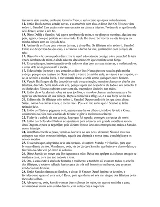 tivessem sido usadas, então me tornaria fraco, e seria como qualquer outro homem.
12. Então Dalila tomou cordas novas, e o amarrou com elas, e disse-lhe: Os filisteus vêm
sobre ti, Sansão! E os espias estavam sentados na câmara interior. Porém ele as quebrou de
seus braços como a um fio.
13. Disse Dalila a Sansão: Até agora zombaste de mim, e me disseste mentiras; declara-me
pois, agora, com que poderia ser amarrado. E ele lhe disse: Se teceres as sete tranças da
minha cabeça com os liços da teia.
14. Assim ela as fixou com o torno de tear, e disse-lhe: Os filisteus vêm sobre ti, Sansão!
Então ele despertou do seu sono, e arrancou o torno do tear, juntamente com os liços da
teia.
15. Disse-lhe ela: como podes dizer: Eu te amo! não estando comigo o teu coração? Já três
vezes zombaste de mim, e ainda não me declaraste em que consiste a tua força.
16. E sucedeu que, importunando-o ela todos os dias com as suas palavras, e molestando-o,
a alma dele se angustiou até a morte.
17. E descobriu-lhe todo o seu coração, e disse-lhe: Nunca passou navalha pela minha
cabeça, porque sou nazireu de Deus desde o ventre de minha mãe; se viesse a ser rapado, ir-
se-ia de mim a minha força, e me tornaria fraco, e seria como qualquer outro homem.
18. Vendo Dalila que ele lhe descobrira todo o seu coração, mandou chamar os chefes dos
filisteus, dizendo: Subi ainda esta vez, porque agora me descobriu ele todo o seu coração. E
os chefes dos filisteus subiram a ter com ela, trazendo o dinheiro nas mãos.
19. Então ela o fez dormir sobre os seus joelhos, e mandou chamar um homem para lhe
rapar as sete tranças de sua cabeça. Depois começou a afligi-lo, e a sua força se lhe foi.
20. E disse ela: Os filisteus vêm sobre ti, Sansão! Despertando ele do seu sono, disse:
Sairei, como das outras vezes, e me livrarei. Pois ele não sabia que o Senhor se tinha
retirado dele.
21. Então os filisteus pegaram nele, arrancaram-lhe os olhos e, tendo-o levado a Gaza,
amarraram-no com duas cadeias de bronze; e girava moinho no cárcere.
22. Todavia o cabelo da sua cabeça, logo que foi rapado, começou a crescer de novo:
23. Então os chefes dos filisteus se ajuntaram para oferecer um grande sacrifício ao seu
deus Dagom, e para se regozijar; pois diziam: Nosso deus nos entregou nas mãos a Sansão,
nosso inimigo.
24. semelhantemente o povo, vendo-o, louvava ao seu deus, dizendo: Nosso Deus nos
entregou nas mãos o nosso inimigo, aquele que destruía a nossa terra, e multiplicava os
nossos mortos.
25. E sucedeu que, alegrando-se o seu coração, disseram: Mandai vir Sansão, para que
brinque diante de nós. Mandaram, pois, vir do cárcere Sansão, que brincava diante deles; e
fizeram-no estar em pé entre as colunas.
26. Disse Sansão ao moço que lhe segurava a mão: Deixa-me apalpar as colunas em que se
sustém a casa, para que me encoste a elas.
27. Ora, a casa estava cheia de homens e mulheres; e também ali estavam todos os chefes
dos filisteus, e sobre o telhado havia cerca de três mil homens e mulheres, que estavam
vendo Sansão brincar.
28. Então Sansão clamou ao Senhor, e disse: Ó Senhor Deus! lembra-te de mim, e
fortalece-me agora só esta vez, ó Deus, para que duma só vez me vingue dos filisteus pelos
meus dois olhos.
29. Abraçou-se, pois, Sansão com as duas colunas do meio, em que se sustinha a casa,
arrimando-se numa com a mão direita, e na outra com a esquerda.
 