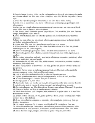 1. Quando Isaque já estava velho, e se lhe enfraqueciam os olhos, de maneira que não podia
ver, chamou a Esaú, seu filho mais velho, e disse-lhe: Meu filho! Ele lhe respondeu: Eis-me
aqui!
2. Disse-lhe o pai: Eis que agora estou velho, e não sei o dia da minha morte;
3. toma, pois, as tuas armas, a tua aljava e o teu arco; e sai ao campo, e apanha para mim
alguma caça;
4. e faze-me um guisado saboroso, como eu gosto, e traze-mo, para que eu coma; a fim de
que a minha alma te abençoe, antes que morra.
5. Ora, Rebeca estava escutando quando Isaque falou a Esaú, seu filho. Saiu, pois, Esaú ao
campo para apanhar caça e trazê-la.
6. Disse então Rebeca a Jacó, seu filho: Eis que ouvi teu pai falar com Esaú, teu irmão,
dizendo:
7. Traze-me caça, e faze-me um guisado saboroso, para que eu coma, e te abençoe diante
do Senhor, antes da minha morte.
8. Agora, pois, filho meu, ouve a minha voz naquilo que eu te ordeno:
9. Vai ao rebanho, e traze-me de lá das cabras dois bons cabritos; e eu farei um guisado
saboroso para teu pai, como ele gosta;
10. e levá-lo-ás a teu pai, para que o coma, a fim de te abençoar antes da sua morte.
11. Respondeu, porém, Jacó a Rebeca, sua mãe: Eis que Esaú, meu irmão, é peludo, e eu
sou liso.
12. Porventura meu pai me apalpará e serei a seus olhos como enganador; assim trarei sobre
mim uma maldição, e não uma bênção.
13. Respondeu-lhe sua mãe: Meu filho, sobre mim caia essa maldição; somente obedece à
minha voz, e vai trazer-mos.
14. Então ele foi, tomou-os e os trouxe a sua mãe, que fez um guisado saboroso como seu
pai gostava.
15. Depois Rebeca tomou as melhores vestes de Esaú, seu filho mais velho, que tinha
consigo em casa, e vestiu a Jacó, seu filho mais moço;
16. com as peles dos cabritos cobriu-lhe as mãos e a lisura do pescoço;
17. e pôs o guisado saboroso e o pão que tinha preparado, na mão de Jacó, seu filho.
18. E veio Jacó a seu pai, e chamou: Meu pai! E ele disse:
Eis-me aqui; quem és tu, meu filho?
19. Respondeu Jacó a seu pai: Eu sou Esaú, teu primogênito; tenho feito como me disseste;
levanta-te, pois, senta-te e come da minha caça, para que a tua alma me abençoe.
20. Perguntou Isaque a seu filho: Como é que tão depressa a achaste, filho meu? Respondeu
ele: Porque o Senhor, teu Deus, a mandou ao meu encontro.
21. Então disse Isaque a Jacó: Chega-te, pois, para que eu te apalpe e veja se és meu filho
Esaú mesmo, ou não.
22. chegou-se Jacó a Isaque, seu pai, que o apalpou, e disse: A voz é a voz de Jacó, porém
as mãos são as mãos de Esaú.
23. E não o reconheceu, porquanto as suas mãos estavam peludas, como as de Esaú seu
irmão; e abençoou-o.
24. No entanto perguntou: Tu és mesmo meu filho Esaú? E ele declarou: Eu o sou.
25. Disse-lhe então seu pai: Traze-mo, e comerei da caça de meu filho, para que a minha
alma te abençoe: E Jacó lho trouxe, e ele comeu; trouxe-lhe também vinho, e ele bebeu.
26. Disse-lhe mais Isaque, seu pai: Aproxima-te agora, e beija-me, meu filho.
 