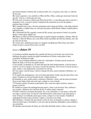 porventura homens violentos não se lancem sobre vós, e tu percas a tua vida, e a vida dos
da tua casa.
26. Assim seguiram o seu caminho os filhos de Dã; e Mica, vendo que eram mais fortes do
que ele, virou-se e voltou para sua casa.
27. Eles, pois, levaram os objetos que Mica havia feito, e o sacerdote que estava com ele e,
chegando a Laís, a um povo quieto e desprecavido, passaram-no ao fio da espada, e
puseram fogo à cidade.
28. E ninguém houve que o livrasse, porquanto estava longe de Sidom, e não tinha relações
com ninguém; a cidade estava no vale que está junto a Bete-Reobe. Depois, reedificando-a,
habitaram nela,
29. e chamaram-lhe Dã, segundo o nome de Dã, seu pai, que nascera a Israel; era, porém,
dantes o nome desta cidade Laís.
30. Depois os filhos de Dã levantaram para si aquela imagem esculpida; e Jônatas, filho de
Gérsom, o filho de Moisés, ele e seus filhos foram sacerdotes da tribo dos danitas, até o dia
do cativeiro da terra.
31. Assim, pois, estabeleceram para si a imagem esculpida que Mica fizera, por todo o
tempo em que a casa de Deus esteve em Siló.

[Juízes 19]Juízes    19
1. Aconteceu também naqueles dias, quando não havia rei em Israel, que certo levita,
habitante das partes remotas da região montanhosa de Efraim, tomou para si uma
concubina, de Belém de Judá.
2. Ora, a sua concubina adulterou contra ele e, deixando-o, foi para casa de seu pai em
Belém de Judá, e ali ficou uns quatro meses.
3. Seu marido, levantando-se, foi atrás dela para lhe falar bondosamente, a fim de tornar a
trazê-la; e levava consigo o seu moço e um par de jumentos. Ela o levou à casa de seu pai, o
qual, vendo-o, saiu alegremente a encontrar-se com ele.
4. E seu sogro, o pai da moça, o deteve consigo três dias; assim comeram e beberam, e se
alojaram ali.
5. Ao quarto dia madrugaram, e ele se levantou para partir. Então o pai da moça disse a seu
genro: Fortalece-te com um bocado de pão, e depois partireis:
6. Sentando-se, pois, ambos juntos, comeram e beberam; e disse o pai da moça ao homem:
Peço-te que fiques ainda esta noite aqui, e alegre-se o teu coração.
7. O homem, porém, levantou-se para partir; mas, como seu sogro insistisse, tornou a
passar a noite ali.
8. Também ao quinto dia madrugaram para partir; e disse o pai da moça: Ora, conforta o
teu coração, e detém-te até o declinar do dia. E ambos juntos comeram.
9. Então o homem se levantou para partir, ele, a sua concubina, e o seu moço; e disse-lhe
seu sogro, o pai da moça: Eis que já o dia declina para a tarde; peço-te que aqui passes a
noite. O dia já vai acabando; passa aqui a noite, e alegre-se o teu coração: Amanhã de
madrugada levanta-te para encetares viagem, e irás para a tua tenda.
10. Entretanto, o homem não quis passar a noite ali, mas, levantando-se, partiu e chegou à
altura de Jebus (que é Jerusalém), e com ele o par de jumentos albardados, como também a
sua concubina.
11. Quando estavam perto de Jebus, já o dia tinha declinado muito; e disse o moço a seu
 