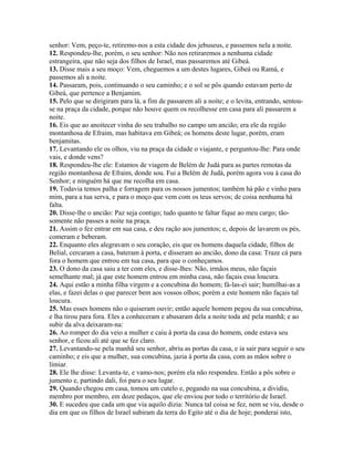 senhor: Vem, peço-te, retiremo-nos a esta cidade dos jebuseus, e passemos nela a noite.
12. Respondeu-lhe, porém, o seu senhor: Não nos retiraremos a nenhuma cidade
estrangeira, que não seja dos filhos de Israel, mas passaremos até Gibeá.
13. Disse mais a seu moço: Vem, cheguemos a um destes lugares, Gibeá ou Ramá, e
passemos ali a noite.
14. Passaram, pois, continuando o seu caminho; e o sol se pôs quando estavam perto de
Gibeá, que pertence a Benjamim.
15. Pelo que se dirigiram para lá, a fim de passarem ali a noite; e o levita, entrando, sentou-
se na praça da cidade, porque não houve quem os recolhesse em casa para ali passarem a
noite.
16. Eis que ao anoitecer vinha do seu trabalho no campo um ancião; era ele da região
montanhosa de Efraim, mas habitava em Gibeá; os homens deste lugar, porém, eram
benjamitas.
17. Levantando ele os olhos, viu na praça da cidade o viajante, e perguntou-lhe: Para onde
vais, e donde vens?
18. Respondeu-lhe ele: Estamos de viagem de Belém de Judá para as partes remotas da
região montanhosa de Efraim, donde sou. Fui a Belém de Judá, porém agora vou à casa do
Senhor; e ninguém há que me recolha em casa.
19. Todavia temos palha e forragem para os nossos jumentos; também há pão e vinho para
mim, para a tua serva, e para o moço que vem com os teus servos; de coisa nenhuma há
falta.
20. Disse-lhe o ancião: Paz seja contigo; tudo quanto te faltar fique ao meu cargo; tão-
somente não passes a noite na praça.
21. Assim o fez entrar em sua casa, e deu ração aos jumentos; e, depois de lavarem os pés,
comeram e beberam.
22. Enquanto eles alegravam o seu coração, eis que os homens daquela cidade, filhos de
Belial, cercaram a casa, bateram à porta, e disseram ao ancião, dono da casa: Traze cá para
fora o homem que entrou em tua casa, para que o conheçamos.
23. O dono da casa saiu a ter com eles, e disse-lhes: Não, irmãos meus, não façais
semelhante mal; já que este homem entrou em minha casa, não façais essa loucura.
24. Aqui estão a minha filha virgem e a concubina do homem; fá-las-ei sair; humilhai-as a
elas, e fazei delas o que parecer bem aos vossos olhos; porém a este homem não façais tal
loucura.
25. Mas esses homens não o quiseram ouvir; então aquele homem pegou da sua concubina,
e lha tirou para fora. Eles a conheceram e abusaram dela a noite toda até pela manhã; e ao
subir da alva deixaram-na:
26. Ao romper do dia veio a mulher e caiu à porta da casa do homem, onde estava seu
senhor, e ficou ali até que se fez claro.
27. Levantando-se pela manhã seu senhor, abriu as portas da casa, e ia sair para seguir o seu
caminho; e eis que a mulher, sua concubina, jazia à porta da casa, com as mãos sobre o
limiar.
28. Ele lhe disse: Levanta-te, e vamo-nos; porém ela não respondeu. Então a pôs sobre o
jumento e, partindo dali, foi para o seu lugar.
29. Quando chegou em casa, tomou um cutelo e, pegando na sua concubina, a dividiu,
membro por membro, em doze pedaços, que ele enviou por todo o território de Israel.
30. E sucedeu que cada um que via aquilo dizia: Nunca tal coisa se fez, nem se viu, desde o
dia em que os filhos de Israel subiram da terra do Egito até o dia de hoje; ponderai isto,
 