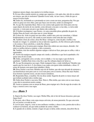 tampouco passes daqui, mas ajunta-te às minhas moças.
9. Os teus olhos estarão atentos no campo que segarem, e irás após elas; não dei eu ordem
aos moços, que não te molestem? Quando tiveres sede, vai aos vasos, e bebe do que os
moços tiverem tirado.
10. Então ela, inclinando-se e prostrando-se com o rosto em terra, perguntou-lhe: Por que
achei eu graça aos teus olhos, para que faças caso de mim, sendo eu estrangeira?
11. Ao que lhe respondeu Boaz: Bem se me contou tudo quanto tens feito para com tua
sogra depois da morte de teu marido; como deixaste a teu pai e a tua mãe, e a terra onde
nasceste, e vieste para um povo que dantes não conhecias.
12. O Senhor recompense o que fizeste, e te seja concedido pleno galardão da parte do
Senhor Deus de Israel, sob cujas asas te vieste abrigar.
13. E disse ela: Ache eu graça aos teus olhos, senhor meu, pois me consolaste, e falaste
bondosamente a tua serva, não sendo eu nem mesmo como uma das tuas criadas.
14. Também à hora de comer, disse-lhe Boaz: Achega-te, come do pão e molha o teu
bocado no vinagre. E, sentando-se ela ao lado dos segadores, ele lhe ofereceu grão tostado,
e ela comeu e ficou satisfeita, e ainda lhe sobejou.
15. Quando ela se levantou para respigar, Boaz deu ordem aos seus moços, dizendo: Até
entre os molhos deixai-a respirar, e não a censureis.
16. Também, tirai dos molhos algumas espigas e deixai-as ficar, para que as colha, e não a
repreendais.
17. Assim ela respigou naquele campo até a tarde; e debulhou o que havia apanhado e foi
quase uma efa de cevada.
18. Então, carregando com a cevada, veio à cidade; e viu sua sogra o que ela havia
apanhado. Também Rute tirou e deu-lhe o que lhe sobejara depois de fartar-se.
19. Ao que lhe perguntou sua sogra: Onde respigaste hoje, e onde trabalhaste? Bendito seja
aquele que fez caso de ti. E ela relatou à sua sogra com quem tinha trabalhado, e disse: O
nome do homem com quem hoje trabalhei é Boaz.
20. Disse Noêmi a sua nora: Bendito seja ele do Senhor, que não tem deixado de misturar a
sua beneficência nem para com os vivos nem para com os mortos. Disse-lhe mais Noêmi:
Esse homem é parente nosso, um dos nossos remidores.
21. Respondeu Rute, a moabita: Ele me disse ainda: Seguirás de perto os meus moços até
que tenham acabado toda a minha sega.
22. Então disse Noêmi a sua nora, Rute: Bom é, filha minha, que saias com as suas moças,
e que não te encontrem noutro campo.
23. Assim se ajuntou com as moças de Boaz, para respigar até e fim da sega da cevada e do
trigo; e morava com a sua sogra.

[Rute 3]Rute     3
1. Depois lhe disse Noêmi, sua sogra: Minha filha, não te hei de buscar descanso, para que
fiques bem?
2. Ora pois, não é Boaz, com cujas moças estiveste, de nossa parentela. Eis que esta noite
ele vai joeirar a cevada na eira.
3. Lava-te pois, unge-te, veste os teus melhores vestidos, e desce à eira; porém não te dês a
conhecer ao homem, até que tenha acabado de comer e beber.
4. E quando ele se deitar, notarás o lugar em que se deita; então entrarás, descobrir-lhe-ás
 