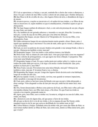 27. E ele se aproximou e o beijou; e seu pai, sentindo-lhe o cheiro das vestes o abençoou, e
disse: Eis que o cheiro de meu filho é como o cheiro de um campo que o Senhor abençoou.
28. Que Deus te dê do orvalho do céu, e dos lugares férteis da terra, e abundância de trigo e
de mosto;
29. sirvam-te povos, e nações se encurvem a ti; sê senhor de teus irmãos, e os filhos da tua
mãe se encurvem a ti; sejam malditos os que te amaldiçoarem, e benditos sejam os que te
abençoarem.
30. Tão logo Isaque acabara de abençoar a Jacó, e este saíra da presença de seu pai, chegou
da caça Esaú, seu irmão;
31. e fez também ele um guisado saboroso e, trazendo-o a seu pai, disse-lhe: Levanta-te,
meu pai, e come da caça de teu filho, para que a tua alma me abençoe.
32. Perguntou-lhe Isaque, seu pai: Quem és tu? Respondeu ele: Eu sou teu filho, o teu
primogênito, Esaú.
33. Então estremeceu Isaque de um estremecimento muito grande e disse: Quem, pois, é
aquele que apanhou caça e ma trouxe? Eu comi de tudo, antes que tu viesses, e abençoei-o,
e ele será bendito.
34. Esaú, ao ouvir as palavras de seu pai, bradou com grande e mui amargo brado, e disse a
seu pai: Abençoa-me também a mim, meu pai!
35. Respondeu Isaque: Veio teu irmão e com sutileza tomou a tua bênção.
36. Disse Esaú: Não se chama ele com razão Jacó, visto que já por duas vezes me enganou?
tirou-me o direito de primogenitura, e eis que agora me tirou a bênção. E perguntou: Não
reservaste uma bênção para mim?
37. Respondeu Isaque a Esaú: Eis que o tenho posto por senhor sobre ti, e todos os seus
irmãos lhe tenho dado por servos; e de trigo e de mosto o tenho fortalecido. Que, pois,
poderei eu fazer por ti, meu filho?
38. Disse Esaú a seu pai: Porventura tens uma única bênção, meu pai? Abençoa-me
também a mim, meu pai. E levantou Esaú a voz, e chorou.
39. Respondeu-lhe Isaque, seu pai: Longe dos lugares férteis da terra será a tua habitação,
longe do orvalho do alto céu;
40. pela tua espada viverás, e a teu irmão, serviras; mas quando te tornares impaciente,
então sacudirás o seu jugo do teu pescoço.
41. Esaú, pois, odiava a Jacó por causa da bênção com que seu pai o tinha abençoado, e
disse consigo: Vêm chegando os dias de luto por meu pai; então hei de matar Jacó, meu
irmão.
42. Ora, foram denunciadas a Rebeca estas palavras de Esaú, seu filho mais velho; pelo que
ela mandou chamar Jacó, seu filho mais moço, e lhe disse: Eis que Esaú teu irmão se
consola a teu respeito, propondo matar-te.
43. Agora, pois, meu filho, ouve a minha voz; levanta-te, refugia-te na casa de Labão, meu
irmão, em Harã,
44. e demora-te com ele alguns dias, até que passe o furor de teu irmão;
45. até que se desvie de ti a ira de teu irmão, e ele se esqueça do que lhe fizeste; então
mandarei trazer-te de lá; por que seria eu desfilhada de vós ambos num só dia?
46. E disse Rebeca a Isaque: Enfadada estou da minha vida, por causa das filhas de Hete; se
Jacó tomar mulher dentre as filhas de Hete, tais como estas, dentre as filhas desta terra, para
que viverei?
 