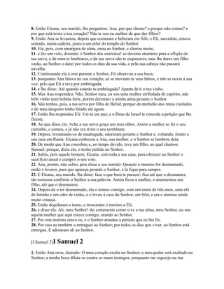 8. Então Elcana, seu marido, lhe perguntou: Ana, por que choras? e porque não comes? e
por que está triste o teu coração? Não te sou eu melhor de que dez filhos?
9. Então Ana se levantou, depois que comeram e beberam em Siló; e Eli, sacerdote, estava
sentado, numa cadeira, junto a um pilar do templo do Senhor.
10. Ela, pois, com amargura de alma, orou ao Senhor, e chorou muito,
11. e fez um voto, dizendo: ó Senhor dos exércitos! se deveras atentares para a aflição da
tua serva, e de mim te lembrares, e da tua serva não te esqueceres, mas lhe deres um filho
varão, ao Senhor o darei por todos os dias da sua vida, e pela sua cabeça não passará
navalha.
12. Continuando ela a orar perante e Senhor, Eli observou a sua boca;
13. porquanto Ana falava no seu coração; só se moviam os seus lábios, e não se ouvia a sua
voz; pelo que Eli a teve por embriagada,
14. e lhe disse: Até quando estarás tu embriagada? Aparta de ti o teu vinho.
15. Mas Ana respondeu: Não, Senhor meu, eu sou uma mulher atribulada de espírito; não
bebi vinho nem bebida forte, porém derramei a minha alma perante o Senhor.
16. Não tenhas, pois, a tua serva por filha de Belial; porque da multidão dos meus cuidados
e do meu desgosto tenho falado até agora.
17. Então lhe respondeu Eli: Vai-te em paz; e o Deus de Israel te conceda a petição que lhe
fizeste.
18. Ao que disse ela: Ache a tua serva graça aos teus olhos. Assim a mulher se foi o seu
caminho, e comeu, e já não era triste o seu semblante.
19. Depois, levantando-se de madrugada, adoraram perante o Senhor e, voltando, foram a
sua casa em Ramá. Elcana conheceu a Ana, sua mulher, e o Senhor se lembrou dela.
20. De modo que Ana concebeu e, no tempo devido, teve um filho, ao qual chamou
Samuel; porque, dizia ela, o tenho pedido ao Senhor.
21. Subiu, pois aquele homem, Elcana, com toda a sua casa, para oferecer ao Senhor o
sacrifício anual e cumprir o seu voto.
22. Ana, porém, não subiu, pois disse a seu marido: Quando o menino for desmamado,
então e levarei, para que apareça perante o Senhor, e lá fique para sempre.
23. E Elcana, seu marido, lhe disse: faze o que bem te parecer; fica até que o desmames;
tão-somente confirme o Senhor a sua palavra. Assim ficou a mulher, e amamentou seu
filho, até que o desmamou.
24. Depois de o ter desmamado, ela o tomou consigo, com um touro de três anos, uma efa
de farinha e um odre de vinho, e o levou à casa do Senhor, em Siló; e era o menino ainda
muito criança.
25. Então degolaram o touro, e trouxeram o menino a Eli;
26. e disse ela: Ah, meu Senhor! tão certamente como vive a tua alma, meu Senhor, eu sou
aquela mulher que aqui esteve contigo, orando ao Senhor.
27. Por este menino orava eu, e o Senhor atendeu a petição que eu lhe fiz.
28. Por isso eu também o entreguei ao Senhor; por todos os dias que viver, ao Senhor está
entregue. E adoraram ali ao Senhor.

[I Samuel 2]I   Samuel 2
1. Então Ana orou, dizendo: O meu coração exulta no Senhor; o meu poder está exaltado no
Senhor; a minha boca dilata-se contra os meus inimigos, porquanto me regozijo na tua
 