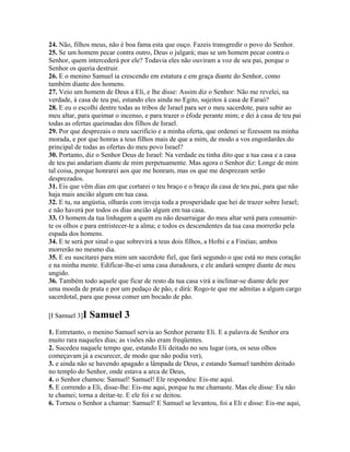 24. Não, filhos meus, não é boa fama esta que ouço. Fazeis transgredir o povo do Senhor.
25. Se um homem pecar contra outro, Deus o julgará; mas se um homem pecar contra o
Senhor, quem intercederá por ele? Todavia eles não ouviram a voz de seu pai, porque o
Senhor os queria destruir.
26. E o menino Samuel ia crescendo em estatura e em graça diante do Senhor, como
também diante dos homens.
27. Veio um homem de Deus a Eli, e lhe disse: Assim diz o Senhor: Não me revelei, na
verdade, à casa de teu pai, estando eles ainda no Egito, sujeitos à casa de Faraó?
28. E eu o escolhi dentre todas as tribos de Israel para ser o meu sacerdote, para subir ao
meu altar, para queimar o incenso, e para trazer o éfode perante mim; e dei à casa de teu pai
todas as ofertas queimadas dos filhos de Israel.
29. Por que desprezais o meu sacrifício e a minha oferta, que ordenei se fizessem na minha
morada, e por que honras a teus filhos mais de que a mim, de modo a vos engordardes do
principal de todas as ofertas do meu povo Israel?
30. Portanto, diz o Senhor Deus de Israel: Na verdade eu tinha dito que a tua casa e a casa
de teu pai andariam diante de mim perpetuamente. Mas agora o Senhor diz: Longe de mim
tal coisa, porque honrarei aos que me honram, mas os que me desprezam serão
desprezados.
31. Eis que vêm dias em que cortarei o teu braço e o braço da casa de teu pai, para que não
haja mais ancião algum em tua casa.
32. E tu, na angústia, olharás com inveja toda a prosperidade que hei de trazer sobre Israel;
e não haverá por todos os dias ancião algum em tua casa.
33. O homem da tua linhagem a quem eu não desarraigar do meu altar será para consumir-
te os olhos e para entristecer-te a alma; e todos es descendentes da tua casa morrerão pela
espada dos homens.
34. E te será por sinal o que sobrevirá a teus dois filhos, a Hofni e a Finéias; ambos
morrerão no mesmo dia.
35. E eu suscitarei para mim um sacerdote fiel, que fará segundo o que está no meu coração
e na minha mente. Edificar-lhe-ei uma casa duradoura, e ele andará sempre diante de meu
ungido.
36. Também todo aquele que ficar de resto da tua casa virá a inclinar-se diante dele por
uma moeda de prata e por um pedaço de pão, e dirá: Rogo-te que me admitas a algum cargo
sacerdotal, para que possa comer um bocado de pão.

[I Samuel 3]I   Samuel 3
1. Entretanto, o menino Samuel servia ao Senhor perante Eli. E a palavra de Senhor era
muito rara naqueles dias; as visões não eram freqüentes.
2. Sucedeu naquele tempo que, estando Eli deitado no seu lugar (ora, os seus olhos
começavam já a escurecer, de modo que não podia ver),
3. e ainda não se havendo apagado a lâmpada de Deus, e estando Samuel também deitado
no templo do Senhor, onde estava a arca de Deus,
4. o Senhor chamou: Samuel! Samuel! Ele respondeu: Eis-me aqui.
5. E correndo a Eli, disse-lhe: Eis-me aqui, porque tu me chamaste. Mas ele disse: Eu não
te chamei; torna a deitar-te. E ele foi e se deitou.
6. Tornou o Senhor a chamar: Samuel! E Samuel se levantou, foi a Eli e disse: Eis-me aqui,
 