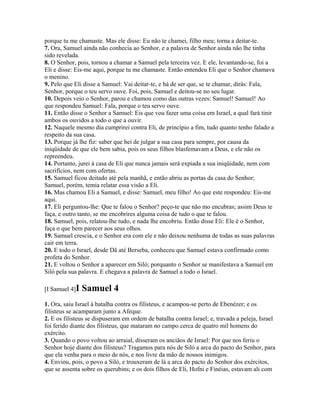 porque tu me chamaste. Mas ele disse: Eu não te chamei, filho meu; torna a deitar-te.
7. Ora, Samuel ainda não conhecia ao Senhor, e a palavra de Senhor ainda não lhe tinha
sido revelada.
8. O Senhor, pois, tornou a chamar a Samuel pela terceira vez. E ele, levantando-se, foi a
Eli e disse: Eis-me aqui, porque tu me chamaste. Então entendeu Eli que o Senhor chamava
o menino.
9. Pelo que Eli disse a Samuel: Vai deitar-te, e há de ser que, se te chamar, dirás: Fala,
Senhor, porque o teu servo ouve. Foi, pois, Samuel e deitou-se no seu lugar.
10. Depois veio o Senhor, parou e chamou como das outras vezes: Samuel! Samuel! Ao
que respondeu Samuel: Fala, porque o teu servo ouve.
11. Então disse o Senhor a Samuel: Eis que vou fazer uma coisa em Israel, a qual fará tinir
ambos os ouvidos a todo o que a ouvir.
12. Naquele mesmo dia cumprirei contra Eli, de princípio a fim, tudo quanto tenho falado a
respeito da sua casa.
13. Porque já lhe fiz: saber que hei de julgar a sua casa para sempre, por causa da
iniqüidade de que ele bem sabia, pois os seus filhos blasfemavam a Deus, e ele não os
repreendeu.
14. Portanto, jurei à casa de Eli que nunca jamais será expiada a sua iniqüidade, nem com
sacrifícios, nem com ofertas.
15. Samuel ficou deitado até pela manhã, e então abriu as portas da casa do Senhor;
Samuel, porém, temia relatar essa visão a Eli.
16. Mas chamou Eli a Samuel, e disse: Samuel, meu filho! Ao que este respondeu: Eis-me
aqui.
17. Eli perguntou-lhe: Que te falou o Senhor? peço-te que não mo encubras; assim Deus te
faça, e outro tanto, se me encobrires alguma coisa de tudo o que te falou.
18. Samuel, pois, relatou-lhe tudo, e nada lhe encobriu. Então disse Eli: Ele é o Senhor,
faça o que bem parecer aos seus olhos.
19. Samuel crescia, e o Senhor era com ele e não deixou nenhuma de todas as suas palavras
cair em terra.
20. E todo o Israel, desde Dã até Berseba, conheceu que Samuel estava confirmado como
profeta do Senhor.
21. E voltou o Senhor a aparecer em Siló; porquanto o Senhor se manifestava a Samuel em
Siló pela sua palavra. E chegava a palavra de Samuel a todo o Israel.

[I Samuel 4]I   Samuel 4
1. Ora, saiu Israel à batalha contra os filisteus, e acampou-se perto de Ebenézer; e os
filisteus se acamparam junto a Afeque.
2. E os filisteus se dispuseram em ordem de batalha contra Israel; e, travada a peleja, Israel
foi ferido diante dos filisteus, que mataram no campo cerca de quatro mil homens do
exército.
3. Quando o povo voltou ao arraial, disseram os anciãos de Israel: Por que nos feriu o
Senhor hoje diante dos filisteus? Tragamos para nós de Siló a arca do pacto do Senhor, para
que ela venha para o meio de nós, e nos livre da mão de nossos inimigos.
4. Enviou, pois, o povo a Siló, e trouxeram de lá a arca do pacto do Senhor dos exércitos,
que se assenta sobre os querubins; e os dois filhos de Eli, Hofni e Finéias, estavam ali com
 