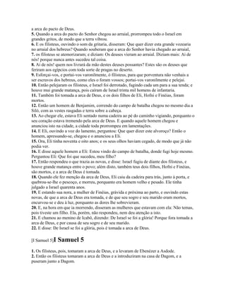 a arca do pacto de Deus.
5. Quando a arca do pacto do Senhor chegou ao arraial, prorrompeu todo o Israel em
grandes gritos, de modo que a terra vibrou.
6. E os filisteus, ouvindo o som da gritaria, disseram: Que quer dizer esta grande vozearia
no arraial dos hebreus? Quando souberam que a arca do Senhor havia chegado ao arraial,
7. os filisteus se atemorizaram; e diziam: Os deuses vieram ao arraial. Diziam mais: Ai de
nós! porque nunca antes sucedeu tal coisa.
8. Ai de nós! quem nos livrará da mão destes deuses possantes? Estes são os deuses que
feriram aos egípcios com toda sorte de pragas no deserto.
9. Esforçai-vos, e portai-vos varonilmente, ó filisteus, para que porventura não venhais a
ser escravos dos hebreus, como eles o foram vossos; portai-vos varonilmente e pelejai.
10. Então pelejaram os filisteus, e Israel foi derrotado, fugindo cada um para a sua tenda; e
houve mui grande matança, pois caíram de Israel trinta mil homens de infantaria.
11. Também foi tomada a arca de Deus, e os dois filhos de Eli, Hofni e Finéias, foram
mortos.
12. Então um homem de Benjamim, correndo do campo de batalha chegou no mesmo dia a
Siló, com as vestes rasgadas e terra sobre a cabeça.
13. Ao chegar ele, estava Eli sentado numa cadeira ao pé do caminho vigiando, porquanto o
seu coração estava tremendo pela arca de Deus. E quando aquele homem chegou e
anunciou isto na cidade, a cidade toda prorrompeu em lamentações.
14. E Eli, ouvindo a voz do lamento, perguntou: Que quer dizer este alvoroço? Então o
homem, apressando-se, chegou e o anunciou a Eli.
15. Ora, Eli tinha noventa e oito anos; e os seus olhos haviam cegado, de modo que já não
podia ver.
16. E disse aquele homem a Eli: Estou vindo do campo de batalha, donde fugi hoje mesmo.
Perguntou Eli: Que foi que sucedeu, meu filho?
17. Então respondeu o que trazia as novas, e disse: Israel fugiu de diante dos filisteus, e
houve grande matança entre o povo; além disto, também teus dois filhos, Hofni e Finéias,
são mortos, e a arca de Deus é tomada.
18. Quando ele fez menção da arca de Deus, Eli caiu da cadeira para trás, junto à porta, e
quebrou-se-lhe o pescoço, e morreu, porquanto era homem velho e pesado. Ele tinha
julgado a Israel quarenta anos.
19. E estando sua nora, a mulher de Finéias, grávida e próxima ao parto, e ouvindo estas
novas, de que a arca de Deus era tomada, e de que seu sogro e seu marido eram mortos,
encurvou-se e deu à luz, porquanto as dores lhe sobrevieram.
20. E, na hora em que ia morrendo, disseram as mulheres que estavam com ela: Não temas,
pois tiveste um filho. Ela, porém, não respondeu, nem deu atenção a isto.
21. E chamou ao menino de Icabô, dizendo: De Israel se foi a glória! Porque fora tomada a
arca de Deus, e por causa de seu sogro e de seu marido.
22. E disse: De Israel se foi a glória, pois é tomada a arca de Deus.

[I Samuel 5]I   Samuel 5
1. Os filisteus, pois, tomaram a arca de Deus, e a levaram de Ebenézer a Asdode.
2. Então os filisteus tomaram a arca de Deus e a introduziram na casa de Dagom, e a
puseram junto a Dagom.
 