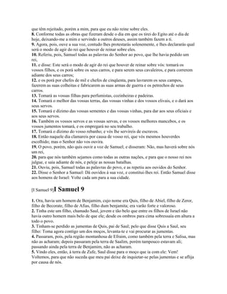 que têm rejeitado, porém a mim, para que eu não reine sobre eles.
8. Conforme todas as obras que fizeram desde o dia em que os tirei do Egito até o dia de
hoje, deixando-me a mim e servindo a outros deuses, assim também fazem a ti.
9. Agora, pois, ouve a sua voz, contudo lhes protestarás solenemente, e lhes declararás qual
será o modo de agir do rei que houver de reinar sobre eles.
10. Referiu, pois, Samuel todas as palavras do Senhor ao povo, que lhe havia pedido um
rei,
11. e disse: Este será o modo de agir do rei que houver de reinar sobre vós: tomará os
vossos filhos, e os porá sobre os seus carros, e para serem seus cavaleiros, e para correrem
adiante dos seus carros;
12. e os porá por chefes de mil e chefes de cinqüenta, para lavrarem os seus campos,
fazerem as suas colheitas e fabricarem as suas armas de guerra e os petrechos de seus
carros.
13. Tomará as vossas filhas para perfumistas, cozinheiras e padeiras.
14. Tomará o melhor das vossas terras, das vossas vinhas e dos vossos elivais, e o dará aos
seus servos.
15. Tomará e dízimo das vossas sementes e das vossas vinhas, para dar aos seus oficiais e
aos seus servos.
16. Também os vossos servos e as vossas servas, e os vossos melhores mancebos, e os
vossos jumentos tomará, e os empregará no seu trabalho.
17. Tomará o dízimo do vosso rebanho; e vós lhe servireis de escravos.
18. Então naquele dia clamareis por causa de vosso rei, que vós mesmos houverdes
escolhido; mas o Senhor não vos ouvira.
19. O povo, porém, não quis ouvir a voz de Samuel; e disseram: Não, mas haverá sobre nós
um rei,
20. para que nós também sejamos como todas as outras nações, e para que o nosso rei nos
julgue, e saia adiante de nós, e peleje as nossas batalhas.
21. Ouviu, pois, Samuel todas as palavras do povo, e as repetiu aos ouvidos do Senhor.
22. Disse o Senhor a Samuel: Dá ouvidos à sua voz, e constitui-lhes rei. Então Samuel disse
aos homens de Israel: Volte cada um para a sua cidade.

[I Samuel 9]I   Samuel 9
1. Ora, havia um homem de Benjamim, cujo nome era Quis, filho de Abiel, filho de Zeror,
filho de Becorate, filho de Afias, filho dum benjamita; era varão forte e valoroso.
2. Tinha este um filho, chamado Saul, jovem e tão belo que entre os filhos de Israel não
havia outro homem mais belo de que ele; desde os ombros para cima sobressaía em altura a
todo o povo.
3. Tinham-se perdido as jumentas de Quis, pai de Saul; pelo que disse Quis a Saul, seu
filho: Toma agora contigo um dos moços, levanta-te e vai procurar as jumentas.
4. Passaram, pois, pela região montanhosa de Efraim, como também pela terra e Salisa, mas
não as acharam; depois passaram pela terra de Saalim, porém tampouco estavam ali;
passando ainda pela terra de Benjamim, não as acharam.
5. Vindo eles, então, à terra de Zufe, Saul disse para o moço que ia com ele: Vem!
Voltemos, para que não suceda que meu pai deixe de inquietar-se pelas jumentas e se aflija
por causa de nós.
 