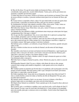 6. Mas ele lhe disse: Eis que há nesta cidade um homem de Deus, e ele é muito
considerado; tudo quanto diz, sucede infalivelmente. Vamos, pois, até lá; porventura nos
mostrará o caminho que devemos seguir.
7. Então Saul disse ao seu moço: Porém se lá formos, que levaremos ao homem? Pois o pão
de nossos alforjes se acabou, e presente nenhum temos para levar ao homem de Deus; que
temos?
8. O moço tornou a responder a Saul, e disse: Eis que ainda tenho em mão um quarto dum
siclo de prata, o qual darei ao homem de Deus, para que nos mostre o caminho.
9. (Antigamente em Israel, indo alguém consultar a Deus, dizia assim: Vinde, vamos ao
vidente; porque ao profeta de hoje, outrora se chamava vidente.)
10. Então disse Saul ao moço: Dizes bem; vem, pois, vamos! E foram-se à cidade onde
estava e homem de Deus.
11. Quando eles iam subindo à cidade, encontraram umas moças que saíam para tirar água;
e perguntaram-lhes: Está aqui o vidente?
12. Ao que elas lhes responderam: Sim, eis aí o tens diante de ti; apressa-te, porque hoje
veio à cidade, porquanto o povo tem hoje sacrifício no alto.
13. Entrando vós na cidade, logo o achareis, antes que ele suba ao alto para comer; pois o
povo não comerá até que ele venha, porque ele é o que abençoa a sacrifício, e depois os
convidados comem. Subi agora, porque a esta hora o achareis.
14. Subiram, pois, à cidade; e, ao entrarem, eis que Samuel os encontrou, quando saía para
subir ao alto.
15. Ora, o Senhor revelara isto aos ouvidos de Samuel, um dia antes de Saul chegar,
dizendo:
16. Amanhã a estas horas te enviarei um homem da terra de Benjamim, o qual ungirás por
príncipe sobre o meu povo de Israel; e ele livrará o meu povo da mão dos filisteus; pois
olhei para o meu povo, porque o seu clamor chegou a mim.
17. E quando Samuel viu a Saul, o Senhor e disse: Eis aqui o homem de quem eu te falei.
Este dominará sobre o meu povo.
18. Então Saul se chegou a Samuel na porta, e disse: Mostra-me, peço-te, onde é a casa do
vidente.
19. Respondeu Samuel a Saul: Eu sou o vidente; sobe diante de mim ao alto, porque
comereis hoje comigo; pela manhã te despedirei, e tudo quanto está no teu coração to
declararei.
20. Também quanto às jumentas que há três dias se te perderam, não te preocupes com elas,
porque já foram achadas. Mas para quem é tudo o que é desejável em Israel? porventura
não é para ti, e para toda a casa de teu pai?
21. Então respondeu Saul: Acaso não sou eu benjamita, da menor das tribos de Israel? E
não é a minha família a menor de todas as famílias da tribo de Benjamim? Por que, pois,
me falas desta maneira?
22. Samuel, porém, tomando a Saul e ao seu moço, levou-os à câmara, e deu-lhes o
primeiro lugar entre os convidados, que eram cerca de trinta homens.
23. Depois disse Samuel ao cozinheiro: Traze a porção que te dei, da qual te disse: põe-na à
parte contigo.
24. Levantou, pois, o cozinheiro a espádua, com o que havia nela, e pô-la diante de Saul. E
disse Samuel: Eis que o que foi reservado está diante de ti. Come; porque te foi guardado
para esta ocasião, para que o comesses com os convidados. Assim comeu Saul naquele dia
com Samuel.
 