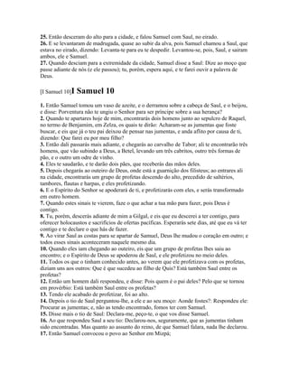25. Então desceram do alto para a cidade, e falou Samuel com Saul, no eirado.
26. E se levantaram de madrugada, quase ao subir da alva, pois Samuel chamou a Saul, que
estava no eirado, dizendo: Levanta-te para eu te despedir. Levantou-se, pois, Saul, e sairam
ambos, ele e Samuel.
27. Quando desciam para a extremidade da cidade, Samuel disse a Saul: Dize ao moço que
passe adiante de nós (e ele passou); tu, porém, espera aqui, e te farei ouvir a palavra de
Deus.

[I Samuel 10]I   Samuel 10
1. Então Samuel tomou um vaso de azeite, e o derramou sobre a cabeça de Saul, e o beijou,
e disse: Porventura não te ungiu o Senhor para ser príncipe sobre a sua herança?
2. Quando te apartares hoje de mim, encontrarás dois homens junto ao sepulcro de Raquel,
no termo de Benjamim, em Zelza, os quais te dirão: Acharam-se as jumentas que foste
buscar, e eis que já o teu pai deixou de pensar nas jumentas, e anda aflito por causa de ti,
dizendo: Que farei eu por meu filho?
3. Então dali passarás mais adiante, e chegarás ao carvalho de Tabor; ali te encontrarão três
homens, que vão subindo a Deus, a Betel, levando um três cabritos, outro três formas de
pão, e o outro um odre de vinho.
4. Eles te saudarão, e te darão dois pães, que receberás das mãos deles.
5. Depois chegarás ao outeiro de Deus, onde está a guarnição dos filisteus; ao entrares ali
na cidade, encontrarás um grupo de profetas descendo do alto, precedido de saltérios,
tambores, flautas e harpas, e eles profetizando.
6. E o Espírito do Senhor se apoderará de ti, e profetizarás com eles, e serás transformado
em outro homem.
7. Quando estes sinais te vierem, faze o que achar a tua mão para fazer, pois Deus é
contigo.
8. Tu, porém, descerás adiante de mim a Gilgal, e eis que eu descerei a ter contigo, para
oferecer holocaustos e sacrifícios de ofertas pacíficas. Esperarás sete dias, até que eu vá ter
contigo e te declare o que hás de fazer.
9. Ao virar Saul as costas para se apartar de Samuel, Deus lhe mudou o coração em outro; e
todos esses sinais aconteceram naquele mesmo dia.
10. Quando eles iam chegando ao outeiro, eis que um grupo de profetas lhes saiu ao
encontro; e o Espírito de Deus se apoderou de Saul, e ele profetizou no meio deles.
11. Todos os que o tinham conhecido antes, ao verem que ele profetizava com os profetas,
diziam uns aos outros: Que é que sucedeu ao filho de Quis? Está também Saul entre os
profetas?
12. Então um homem dali respondeu, e disse: Pois quem é o pai deles? Pelo que se tornou
em provérbio: Está também Saul entre os profetas?
13. Tendo ele acabado de profetizar, foi ao alto.
14. Depois o tio de Saul perguntou-lhe, a ele e ao seu moço: Aonde fostes?: Respondeu ele:
Procurar as jumentas; e, não as tendo encontrado, fomos ter com Samuel.
15. Disse mais o tio de Saul: Declara-me, peço-te, o que vos disse Samuel.
16. Ao que respondeu Saul a seu tio: Declarou-nos, seguramente, que as jumentas tinham
sido encontradas. Mas quanto ao assunto do reino, de que Samuel falara, nada lhe declarou.
17. Então Samuel convocou o povo ao Senhor em Mizpá;
 