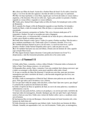 18. e disse aos filhos de Israel: Assim diz o Senhor Deus de Israel: Eu fiz subir a Israel do
Egito, e vos livrei da mão dos egípcios e da mão de todos os reinos que vos oprimiam.
19. Mas vós hoje rejeitastes a vosso Deus, àquele que vos livrou de todos os vossos males e
angústias, e lhe dissestes: Põe um rei sobre nós. Agora, pois, ponde-vos perante o Senhor,
segundo as vossas tribos e segundo os vossos milhares.
20. Tendo, pois, Samuel feito chegar todas as tribos de Israel, foi tomada por sorte a tribo
de Benjamim.
21. E, quando fez chegar a tribo de Benjamim segundo as suas famílias, foi tomada a
família de Matri, e dela foi tomado Saul, filho de Quis; e o procuraram, mas não foi
encontrado.
22. Pelo que tornaram a perguntar ao Senhor: Não veio o homem ainda para cá? E
respondeu o Senhor: Eis que se escondeu por entre a bagagem:
23. Correram, pois, e o trouxeram dali; e estando ele no meio do povo, sobressaía em altura
a todo o povo desde os ombros para cima.
24. Então disse Samuel a todo o povo: Vedes já a quem o Senhor escolheu: Não há entre o
povo nenhum semelhante a ele. Então todo o povo o aclamou, dizendo: Viva o rei;
25. Também declarou Samuel ao povo a lei do reino, e a escreveu num livro, e pô-lo
perante o Senhor. Então Samuel despediu todo o povo, cada um para sua casa.
26. E foi também Saul para sua casa em Gibeá; e foram com ele homens de valor, aqueles
cujo coração Deus tocara.
27. Mas alguns homens ímpios disseram: Como pode este homem nos livrar? E o
desprezaram, e não lhe trouxeram presentes; porém ele se fez como surdo.

[I Samuel 11]I   Samuel 11
1. Então subiu Naás, o amonita, e sitiou a Jabes-Gileade. E disseram todos os homens de
Jabes a Naás: Faze aliança conosco, e te serviremos.
2. Respondeu-lhes, porém, Naás, o amonita: Com esta condição farei aliança convosco: que
a todos vos arranque o olho direito; assim porei opróbrio sobre todo o Israel.
3. Ao que os anciãos de Jabes lhe disseram: Concede-nos sete dias, para que enviemos
mensageiros por todo o território de Israel; e, não havendo ninguém que nos livre, nos
entregaremos a ti.
4. Então, vindo os mensageiros a Gibeá de Saul, falaram estas palavras aos ouvidos do
povo. Pelo que todo o povo levantou a voz e chorou.
5. E eis que Saul vinha do campo, atrás dos bois; e disse Saul: Que tem o povo, que chega?
E contaram-lhe as palavras dos homens de Jabes.
6. Então o Espírito de Deus se apoderou de Saul, ao ouvir ele estas palavras; e acendeu-se
sobremaneira a sua ira.
7. Tomou ele uma junta de bois, cortou-os em pedaços, e os enviou por todo o território de
Israel por mãos de mensageiros, dizendo: Qualquer que não sair após Saul e após Samuel,
assim se fará aos seus bois. Então caiu o temor do Senhor sobre o povo, e acudiram como
um só homem.
8. Saul passou-lhes revista em Bezeque; e havia dos homens de Israel trezentos mil, e dos
homens de Judá trinta mil.
9. Então disseram aos mensageiros que tinham vindo: Assim direis aos homens de Jabes-
Gileade: Amanhã, em aquentando o sol, vos virá livramento. Vindo, pois, os mensageiros,
 