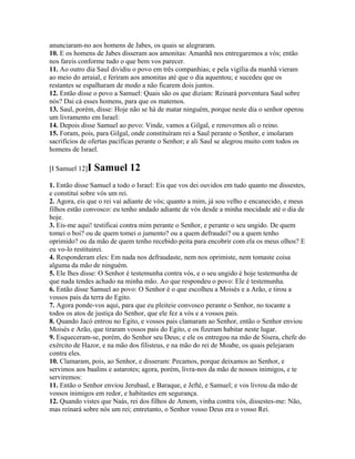 anunciaram-no aos homens de Jabes, os quais se alegraram.
10. E os homens de Jabes disseram aos amonitas: Amanhã nos entregaremos a vós; então
nos fareis conforme tudo o que bem vos parecer.
11. Ao outro dia Saul dividiu o povo em três companhias; e pela vigília da manhã vieram
ao meio do arraial, e feriram aos amonitas até que o dia aquentou; e sucedeu que os
restantes se espalharam de modo a não ficarem dois juntos.
12. Então disse o povo a Samuel: Quais são os que diziam: Reinará porventura Saul sobre
nós? Dai cá esses homens, para que os matemos.
13. Saul, porém, disse: Hoje não se há de matar ninguém, porque neste dia o senhor operou
um livramento em Israel:
14. Depois disse Samuel ao povo: Vinde, vamos a Gilgal, e renovemos ali o reino.
15. Foram, pois, para Gilgal, onde constituíram rei a Saul perante o Senhor, e imolaram
sacrifícios de ofertas pacíficas perante o Senhor; e ali Saul se alegrou muito com todos os
homens de Israel.

[I Samuel 12]I   Samuel 12
1. Então disse Samuel a todo o Israel: Eis que vos dei ouvidos em tudo quanto me dissestes,
e constituí sobre vós um rei.
2. Agora, eis que o rei vai adiante de vós; quanto a mim, já sou velho e encanecido, e meus
filhos estão convosco: eu tenho andado adiante de vós desde a minha mocidade até o dia de
hoje.
3. Eis-me aqui! testificai contra mim perante o Senhor, e perante o seu ungido. De quem
tomei o boi? ou de quem tomei o jumento? ou a quem defraudei? ou a quem tenho
oprimido? ou da mão de quem tenho recebido peita para encobrir com ela os meus olhos? E
eu vo-lo restituirei.
4. Responderam eles: Em nada nos defraudaste, nem nos oprimiste, nem tomaste coisa
alguma da mão de ninguém.
5. Ele lhes disse: O Senhor é testemunha contra vós, e o seu ungido é hoje testemunha de
que nada tendes achado na minha mão. Ao que respondeu o povo: Ele é testemunha.
6. Então disse Samuel ao povo: O Senhor é o que escolheu a Moisés e a Arão, e tirou a
vossos pais da terra do Egito.
7. Agora ponde-vos aqui, para que eu pleiteie convosco perante o Senhor, no tocante a
todos os atos de justiça do Senhor, que ele fez a vós e a vossos pais.
8. Quando Jacó entrou no Egito, e vossos pais clamaram ao Senhor, então o Senhor enviou
Moisés e Arão, que tiraram vossos pais do Egito, e os fizeram habitar neste lugar.
9. Esqueceram-se, porém, do Senhor seu Deus; e ele os entregou na mão de Sísera, chefe do
exército de Hazor, e na mão dos filisteus, e na mão do rei de Moabe, os quais pelejaram
contra eles.
10. Clamaram, pois, ao Senhor, e disseram: Pecamos, porque deixamos ao Senhor, e
servimos aos baalins e astarotes; agora, porém, livra-nos da mão de nossos inimigos, e te
serviremos:
11. Então o Senhor enviou Jerubaal, e Baraque, e Jefté, e Samuel; e vos livrou da mão de
vossos inimigos em redor, e habitastes em segurança.
12. Quando vistes que Naás, rei dos filhos de Amom, vinha contra vós, dissestes-me: Não,
mas reinará sobre nós um rei; entretanto, o Senhor vosso Deus era o vosso Rei.
 