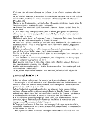 13. Agora, eis o rei que escolhestes e que pedistes; eis que o Senhor tem posto sobre vós
um rei.
14. Se temerdes ao Senhor, e o servirdes, e derdes ouvidos à sua voz, e não fordes rebeldes
às suas ordens, e se tanto vós como o rei que reina sobre vós seguirdes o Senhor vosso
Deus, bem está;
15. mas se não derdes ouvidos à voz do Senhor, e fordes rebeldes às suas ordens, a mão do
Senhor será contra vós, como foi contra vossos pais:
16. Portanto ficai agora aqui, e vede esta grande coisa que o Senhor vai fazer diante dos
vossos olhos.
17. Não é hoje a sega do trigo? clamarei, pois, ao Senhor, para que ele envie trovões e
chuva; e sabereis e vereis que é grande a vossa maldade, que fizestes perante o Senhor,
pedindo para vós um rei.
18. Então invocou Samuel ao Senhor, e o Senhor enviou naquele dia trovões e chuva; pelo
que todo o povo temeu sobremaneira ao Senhor e a Samuel.
19. Disse todo o povo a Samuel: Roga pelos teus servos ao Senhor teu Deus, para que não
morramos; porque a todos os nossos pecados temos acrescentado este mal, de pedirmos
para nós um rei.
20. Então disse Samuel ao povo: Não temais; vós fizestes todo este mal; porém não vos
desvieis de seguir ao Senhor, mas servi-o de todo o vosso coração.
21. Não vos desvieis; porquanto seguiríeis coisas vãs, que nada aproveitam, e tampouco vos
livrarão, porque são vãs.
22. Pois o Senhor, por causa do seu grande nome, não desamparará o seu povo; porque
aprouve ao Senhor fazer de vós o seu povo.
23. E quanto a mim, longe de mim esteja o pecar contra o Senhor, deixando de orar por
vos; eu vos ensinarei o caminho bom e direito.
24. Tão-somente temei ao Senhor, e servi-o fielmente de todo o vosso coração; pois vede
quão grandiosas coisas vos fez.
25. Se, porém, perseverardes em fazer o mal, perecereis, assim vós como o vosso rei.

[I Samuel 13]I   Samuel 13
1. Um ano reinara Saul em Israel. No segundo ano de seu reinado sobre seu povo,
2. escolheu para si três mil homens de Israel; dois mil estavam com Saul em Micmás e no
monte de Betel, e mil estavam com Jônatas em Gibeá de Benjamim. Quanto ao resto do
povo, mandou-o cada um para sua tenda.
3. Ora, Jônatas feriu a guarnição dos filisteus que estava em Geba, o que os filisteus
ouviram; pelo que Saul tocou a trombeta por toda a terra, dizendo: Ouçam os hebreus.
4. Então todo o Israel ouviu dizer que Saul ferira a guarnição dos filisteus, e que Israel se
fizera abominável aos filisteus. E o povo foi convocado após Saul em Gilgal.
5. E os filisteus se ajuntaram para pelejar contra Israel, com trinta mil carros, seis mil
cavaleiros, e povo em multidão como a areia que está à beira do mar subiram e se
acamparam em Micmás, ao oriente de Bete-Aven.
6. Vendo, pois, os homens de Israel que estavam em aperto (porque o povo se achava
angustiado), esconderam-se nas cavernas, nos espinhais, nos penhascos, nos esconderijos
subterrâneos e nas cisternas.
7. Ora, alguns dos hebreus passaram o Jordão para a terra de Gade e Gileade; mas Saul
 