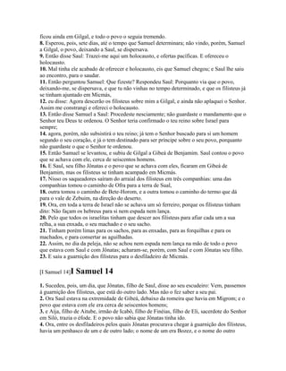 ficou ainda em Gilgal, e todo o povo o seguia tremendo.
8. Esperou, pois, sete dias, até o tempo que Samuel determinara; não vindo, porém, Samuel
a Gilgal, o povo, deixando a Saul, se dispersava.
9. Então disse Saul: Trazei-me aqui um holocausto, e ofertas pacíficas. E ofereceu o
holocausto.
10. Mal tinha ele acabado de oferecer e holocausto, eis que Samuel chegou; e Saul lhe saiu
ao encontro, para o saudar.
11. Então perguntou Samuel: Que fizeste? Respondeu Saul: Porquanto via que o povo,
deixando-me, se dispersava, e que tu não vinhas no tempo determinado, e que os filisteus já
se tinham ajuntado em Micmás,
12. eu disse: Agora descerão os filisteus sobre mim a Gilgal, e ainda não aplaquei o Senhor.
Assim me constrangi e ofereci o holocausto.
13. Então disse Samuel a Saul: Procedeste nesciamente; não guardaste o mandamento que o
Senhor teu Deus te ordenou. O Senhor teria confirmado o teu reino sobre Israel para
sempre;
14. agora, porém, não subsistirá o teu reino; já tem o Senhor buscado para si um homem
segundo o seu coração, e já o tem destinado para ser príncipe sobre o seu povo, porquanto
não guardaste o que o Senhor te ordenou.
15. Então Samuel se levantou, e subiu de Gilgal a Gibeá de Benjamim. Saul contou o povo
que se achava com ele, cerca de seiscentos homens.
16. E Saul, seu filho Jônatas e o povo que se achava com eles, ficaram em Gibeá de
Benjamim, mas os filisteus se tinham acampado em Micmás.
17. Nisso os saqueadores saíram do arraial dos filisteus em três companhias: uma das
companhias tomou o caminho de Ofra para a terra de Sual,
18. outra tomou o caminho de Bete-Horom, e a outra tomou o caminho do termo que dá
para o vale de Zebuim, na direção do deserto.
19. Ora, em toda a terra de Israel não se achava um só ferreiro; porque os filisteus tinham
dito: Não façam os hebreus para si nem espada nem lança.
20. Pelo que todos os israelitas tinham que descer aos filisteus para afiar cada um a sua
relha, a sua enxada, o seu machado e o seu sacho.
21. Tinham porém limas para os sachos, para as enxadas, para as forquilhas e para os
machados, e para consertar as aguilhadas.
22. Assim, no dia da peleja, não se achou nem espada nem lança na mão de todo o povo
que estava com Saul e com Jônatas; acharam-se, porém, com Saul e com Jônatas seu filho.
23. E saiu a guarnição dos filisteus para o desfiladeiro de Micmás.

[I Samuel 14]I   Samuel 14
1. Sucedeu, pois, um dia, que Jônatas, filho de Saul, disse ao seu escudeiro: Vem, passemos
à guarnição dos filisteus, que está do outro lado. Mas não o fez saber a seu pai.
2. Ora Saul estava na extremidade de Gibeá, debaixo da romeira que havia em Migrom; e o
povo que estava com ele era cerca de seiscentos homens;
3. e Aíja, filho de Aitube, irmão de Icabô, filho de Finéias, filho de Eli, sacerdote do Senhor
em Siló, trazia o éfode. E o povo não sabia que Jônatas tinha ido.
4. Ora, entre os desfiladeiros pelos quais Jônatas procurava chegar à guarnição dos filisteus,
havia um penhasco de um e de outro lado; o nome de um era Bozez, e o nome do outro
 