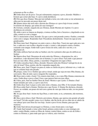 aclararam-se-lhe os olhos.
28. Então disse um do povo: Teu pai solenemente conjurou o povo, dizendo: Maldito o
homem que comer pão hoje. E o povo ainda desfalecia.
29. Pelo que disse Jônatas: Meu pai tem turbado a terra; ora vede como se me aclararam os
olhos por ter provado um pouco deste mel.
30. Quanto maior não teria sido a derrota dos filisteus se o povo hoje tivesse comido
livremente do despojo, que achou de seus inimigos?
31. Feriram, contudo, naquele dia aos filisteus, desde Micmás até Aijalom. E o povo
desfaleceu em extremo;
32. então o povo se lançou ao despojo, e tomou ovelhas, bois e bezerros e, degolando-os no
chão, comeu-os com o sangue.
33. E o anunciaram a Saul, dizendo: Eis que o povo está pecando contra o Senhor, comendo
carne com o sangue. Respondeu Saul: Procedestes deslealmente. Trazei-me aqui já uma
grande pedra.
34. Disse mais Saul: Dispersai-vos entre e povo, e dizei-lhes: Trazei-me aqui cada um o seu
boi, e cada um a sua ovelha e degolai-os aqui, e comei; e não pequeis contra e Senhor,
comendo com sangue. Então todo o povo trouxe de noite, cada um o seu boi, e os
degolaram ali.
35. Então edificou Saul um altar ao Senhor; este foi o primeiro altar que ele edificou ao
Senhor.
36. Depois disse Saul: Desçamos de noite atrás dos filisteus, e despojemo-los, até e
amanhecer, e não deixemos deles um só homem. E o povo disse: Faze tudo o que parecer
bem aos teus olhos. Disse, porém, o sacerdote: Cheguemo-nos aqui a Deus.
37. Então consultou Saul a Deus, dizendo: Descerei atrás dos filisteus? entregá-los-ás na
mão de Israel? Deus, porém, não lhe respondeu naquele dia.
38. Disse, pois, Saul: Chegai-vos para cá, todos os chefes do povo; informai-vos, e vede em
que se cometeu hoje este pecado;
39. porque, como vive o Senhor que salva a Israel, ainda que seja em meu filha Jônatas, ele
será morto. Mas de todo o povo ninguém lhe respondeu.
40. Disse mais a todo o Israel: Vós estareis dum lado, e eu e meu filho Jônatas estaremos do
outro. Então disse o povo a Saul: Faze o que parecer bem aos teus olhos.
41. Falou, pois, Saul ao Senhor Deus de Israel: Mostra o que é justo. E Jônatas e Saul
foram tomados por sorte, e o povo saiu livre.
42. Então disse Saul: Lançai a sorte entre mim e Jônatas, meu filho. E foi tomado Jônatas.
43. Disse então Saul a Jônatas: Declara-me o que fizeste. E Jônatas lho declarou, dizendo:
Provei, na verdade, um pouco de mel com a ponta da vara que tinha na mão; eis-me pronto
a morrer.
44. Ao que disse Saul: Assim me faça Deus, e outro tanto, se tu, certamente, não morreres,
Jônatas.
45. Mas o povo disse a Saul: Morrerá, porventura, Jônatas, que operou esta grande salvação
em Israel? Tal não suceda! como vive o Senhor, não lhe há de cair no chão um só cabelo da
sua cabeça! pois com Deus fez isso hoje. Assim o povo livrou Jônatas, para que não
morresse.
46. Então Saul deixou de perseguir os filisteus, e estes foram para o seu lugar.
47. Tendo Saul tomado o reino sobre Israel, pelejou contra todos os seus inimigos em
redor: contra Moabe, contra os filhos de Amom, contra Edom, contra os reis de Zobá e
contra os filisteus; e, para onde quer que se voltava, saía vitorioso.
 