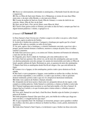 48. Houve-se valorosamente, derrotando os amalequitas, e libertando Israel da mão dos que
o saqueavam.
49. Ora, os filhos de Saul eram Jônatas, Isvi e Malquisua; os nomes de suas duas filhas
eram estes: o da mais velha Merabe, e o da mais nova Mical.
50. O nome da mulher de Saul era Ainoã, filha de Aimaaz; e o nome do chefe do seu
exército, Abner, filho de Ner, tio de Saul.
51. Quis, pai de Saul, e Ner, pai de Abner, eram filhos de Abiel.
52. E houve forte guerra contra os filisteus, por todos os dias de Saul; e sempre que Saul via
algum homem poderoso e valente, o agregava a si.

[I Samuel 15]I   Samuel 15
1. Disse Samuel a Saul: Enviou-me o Senhor a ungir-te rei sobre o seu povo, sobre Israel;
ouve, pois, agora as palavras do Senhor.
2. Assim diz o Senhor dos exércitos: Castigarei a Amaleque por aquilo que fez a Israel
quando se lhe opôs no caminho, ao subir ele do Egito.
3. Vai, pois, agora e fere a Amaleque, e o destrói totalmente com tudo o que tiver; não o
poupes, porém matarás homens e mulheres, meninos e crianças de peito, bois e ovelhas,
camelos e jumentos.
4. Então Saul convocou o povo, e os contou em Telaim, duzentos mil homens de infantaria,
e mais dez mil dos de Judá.
5. Chegando, pois, Saul à cidade de Amaleque, pôs uma emboscada no vale.
6. E disse Saul aos queneus: Ide, retirai-vos, saí do meio dos amalequitas, para que eu não
vos destrua juntamente com eles; porque vós usastes de misericórdia com todos os filhos de
Israel, quando subiram do Egito. Retiraram-se, pois, os queneus do meio dos amalequitas.
7. Depois Saul feriu os amalequitas desde Havilá até chegar a Sur, que está defronte do
Egito.
8. E tomou vivo a Agague, rei dos amalequitas, porém a todo o povo destruiu ao fio da
espada.
9. Mas Saul e o povo pouparam a Agague, como também ao melhor das ovelhas, dos bois,
e dos animais engordados, e aos cordeiros, e a tudo o que era bom, e não os quiseram
destruir totalmente; porém a tudo o que era vil e desprezível destruíram totalmente.
10. Então veio a palavra do Senhor a Samuel, dizendo:
11. Arrependo-me de haver posto a Saul como rei; porquanto deixou de me seguir, e não
cumpriu as minhas palavras. Então Samuel se contristou, e clamou ao Senhor a noite toda.
12. E Samuel madrugou para encontrar-se com Saul pela manhã; e foi dito a Samuel: Já
chegou Saul ao Carmelo, e eis que levantou para si numa coluna e, voltando, passou e
desceu a Gilgal.
13. Veio, pois, Samuel ter com Saul, e Saul lhe disse: Bendito sejas do Senhor; já cumpri a
palavra do Senhor.
14. Então perguntou Samuel: Que quer dizer, pois, este balido de ovelhas que chega aos
meus ouvidos, e o mugido de bois que ouço?
15. Ao que respondeu Saul: De Amaleque os trouxeram, porque o povo guardou o melhor
das ovelhas e dos bois, para os oferecer ao Senhor teu Deus; o resto, porém, destruímo-lo
totalmente.
16. Então disse Samuel a Saul: Espera, e te declararei o que o Senhor me disse esta noite.
 