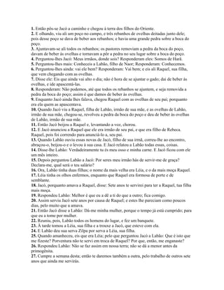 1. Então pôs-se Jacó a caminho e chegou à terra dos filhos do Oriente.
2. E olhando, viu ali um poço no campo, e três rebanhos de ovelhas deitadas junto dele;
pois desse poço se dava de beber aos rebanhos; e havia uma grande pedra sobre a boca do
poço.
3. Ajuntavam-se ali todos os rebanhos; os pastores removiam a pedra da boca do poço,
davam de beber às ovelhas e tornavam a pôr a pedra no seu lugar sobre a boca do poço.
4. Perguntou-lhes Jacó: Meus irmãos, donde sois? Responderam eles: Somos de Harã.
5. Perguntou-lhes mais: Conheceis a Labão, filho de Naor; Responderam: Conhecemos.
6. Perguntou-lhes ainda: vai ele bem? Responderam: Vai bem; e eis ali Raquel, sua filha,
que vem chegando com as ovelhas.
7. Disse ele: Eis que ainda vai alto o dia; não é hora de se ajuntar o gado; dai de beber às
ovelhas, e ide apascentá-las.
8. Responderam: Não podemos, até que todos os rebanhos se ajuntem, e seja removida a
pedra da boca do poço; assim é que damos de beber às ovelhas.
9. Enquanto Jacó ainda lhes falava, chegou Raquel com as ovelhas de seu pai; porquanto
era ela quem as apascentava.
10. Quando Jacó viu a Raquel, filha de Labão, irmão de sua mãe, e as ovelhas de Labão,
irmão de sua mãe, chegou-se, revolveu a pedra da boca do poço e deu de beber às ovelhas
de Labão, irmão de sua mãe.
11. Então Jacó beijou a Raquel e, levantando a voz, chorou.
12. E Jacó anunciou a Raquel que ele era irmão de seu pai, e que era filho de Rebeca.
Raquel, pois foi correndo para anunciá-lo a, seu pai.
13. Quando Labão ouviu essas novas de Jacó, filho de sua irmã, correu-lhe ao encontro,
abraçou-o, beijou-o e o levou à sua casa. E Jacó relatou a Labão todas essas, coisas.
14. Disse-lhe Labão: Verdadeiramente tu és meu osso e minha carne. E Jacó ficou com ele
um mês inteiro.
15. Depois perguntou Labão a Jacó: Por seres meu irmão hás de servir-me de graça?
Declara-me, qual será o teu salário?
16. Ora, Labão tinha duas filhas; o nome da mais velha era Léia, e o da mais moça Raquel.
17. Léia tinha os olhos enfermos, enquanto que Raquel era formosa de porte e de
semblante.
18. Jacó, porquanto amava a Raquel, disse: Sete anos te servirei para ter a Raquel, tua filha
mais moça.
19. Respondeu Labão: Melhor é que eu a dê a ti do que a outro; fica comigo.
20. Assim serviu Jacó sete anos por causa de Raquel; e estes lhe pareciam como poucos
dias, pelo muito que a amava.
21. Então Jacó disse a Labão: Dá-me minha mulher, porque o tempo já está cumprido; para
que eu a tome por mulher.
22. Reuniu, pois, Labão todos os homens do lugar, e fez um banquete.
23. À tarde tomou a Léia, sua filha e a trouxe a Jacó, que esteve com ela.
24. E Labão deu sua serva Zilpa por serva a Léia, sua filha.
25. Quando amanheceu, eis que era Léia; pelo que perguntou Jacó a Labão: Que é isto que
me fizeste? Porventura não te servi em troca de Raquel? Por que, então, me enganaste?
26. Respondeu Labão: Não se faz assim em nossa terra; não se dá a menor antes da
primogênita.
27. Cumpre a semana desta; então te daremos também a outra, pelo trabalho de outros sete
anos que ainda me servirás.
 