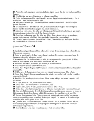 28. Assim fez Jacó, e cumpriu a semana de Léia; depois Labão lhe deu por mulher sua filha
Raquel.
29. E Labão deu sua serva Bila por serva a Raquel, sua filha.
30. Então Jacó esteve também com Raquel; e amou a Raquel muito mais do que a Léia; e
serviu com Labão ainda outros sete anos.
31. Viu, pois, o Senhor que Léia era desprezada e tornou-lhe fecunda a madre; Raquel,
porém, era estéril.
32. E Léia concebeu e deu à luz um filho, a quem chamou Rúben; pois disse: Porque o
Senhor atendeu à minha aflição; agora me amará meu marido.
33. Concebeu outra vez, e deu à luz um filho; e disse: Porquanto o Senhor ouviu que eu era
desprezada, deu-me também este. E lhe chamou Simeão.
34. Concebeu ainda outra vez e deu à luz um filho e disse: Agora esta vez se unirá meu
marido a mim, porque três filhos lhe tenho dado. Portanto lhe chamou Levi.
35. De novo concebeu e deu à luz um filho; e disse: Esta vez louvarei ao Senhor. Por isso
lhe chamou Judá. E cessou de ter filhos.

[Gênesis 30]Gênesis      30
1. Vendo Raquel que não dava filhos a Jacó, teve inveja de sua irmã, e disse a Jacó: Dá-me
filhos, senão eu morro.
2. Então se acendeu a ira de Jacó contra Raquel; e disse: Porventura estou eu no lugar de
Deus que te impediu o fruto do ventre?
3. Respondeu ela: Eis aqui minha serva Bila; recebe-a por mulher, para que ela dê à luz
sobre os meus joelhos, e eu deste modo tenha filhos por ela.
4. Assim lhe deu a Bila, sua serva, por mulher; e Jacó a conheceu.
5. Bila concebeu e deu à luz um filho a Jacó.
6. Então disse Raquel: Julgou-me Deus; ouviu a minha voz e me deu um filho; pelo que lhe
chamou Dã.
7. E Bila, serva de Raquel, concebeu outra vez e deu à luz um segundo filho a Jacó.
8. Então disse Raquel: Com grandes lutas tenho lutado com minha irmã, e tenho vencido; e
chamou-lhe Naftali.
9. Também Léia, vendo que cessara de ter filhos, tomou a Zilpa, sua serva, e a deu a Jacó
por mulher.
10. E Zilpa, serva de Léia, deu à luz um filho a Jacó.
11. Então disse Léia: Afortunada! e chamou-lhe Gade.
12. Depois Zilpa, serva de Léia, deu à luz um segundo filho a Jacó.
13. Então disse Léia: Feliz sou eu! porque as filhas me chamarão feliz; e chamou-lhe Aser.
14. Ora, saiu Rúben nos dias da ceifa do trigo e achou mandrágoras no campo, e as trouxe a
Léia, sua mãe. Então disse Raquel a Léia: Dá-me, peço, das mandrágoras de teu filho.
15. Ao que lhe respondeu Léia: É já pouco que me hajas tirado meu marido? queres tirar
também as mandrágoras de meu filho? Prosseguiu Raquel: Por isso ele se deitará contigo
esta noite pelas mandrágoras de teu filho.
16. Quando, pois, Jacó veio à tarde do campo, saiu-lhe Léia ao encontro e disse: Hás de
estar comigo, porque certamente te aluguei pelas mandrágoras de meu filho. E com ela
deitou-se Jacó aquela noite.
17. E ouviu Deus a Léia, e ela concebeu e deu a Jacó um quinto filho.
 