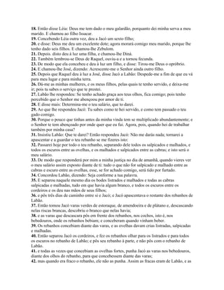 18. Então disse Léia: Deus me tem dado o meu galardão, porquanto dei minha serva a meu
marido. E chamou ao filho Issacar.
19. Concebendo Léia outra vez, deu a Jacó um sexto filho;
20. e disse: Deus me deu um excelente dote; agora morará comigo meu marido, porque lhe
tenho dado seis filhos. E chamou-lhe Zebulom.
21. Depois. disto deu à luz uma filha, e chamou-lhe Diná.
22. Também lembrou-se Deus de Raquel, ouviu-a e a tornou fecunda.
23. De modo que ela concebeu e deu à luz um filho, e disse: Tirou-me Deus o opróbrio.
24. E chamou-lhe José, dizendo: Acrescente-me o Senhor ainda outro filho.
25. Depois que Raquel deu à luz a José, disse Jacó a Labão: Despede-me a fim de que eu vá
para meu lugar e para minha terra.
26. Dá-me as minhas mulheres, e os meus filhos, pelas quais te tenho servido, e deixa-me
ir; pois tu sabes o serviço que te prestei.
27. Labão lhe respondeu: Se tenho achado graça aos teus olhos, fica comigo; pois tenho
percebido que o Senhor me abençoou por amor de ti.
28. E disse mais: Determina-me o teu salário, que to darei.
29. Ao que lhe respondeu Jacó: Tu sabes como te hei servido, e como tem passado o teu
gado comigo.
30. Porque o pouco que tinhas antes da minha vinda tem se multiplicado abundantemente; e
o Senhor te tem abençoado por onde quer que eu fui. Agora, pois, quando hei de trabalhar
também por minha casa?
31. Insistiu Labão: Que te darei? Então respondeu Jacó: Não me darás nada; tornarei a
apascentar e a guardar o teu rebanho se me fizeres isto:
32. Passarei hoje por todo o teu rebanho, separando dele todos os salpicados e malhados, e
todos os escuros entre as ovelhas, e os malhados e salpicados entre as cabras; e isto será o
meu salário.
33. De modo que responderá por mim a minha justiça no dia de amanhã, quando vieres ver
o meu salário assim exposto diante de ti: tudo o que não for salpicado e malhado entre as
cabras e escuro entre as ovelhas, esse, se for achado comigo, será tido por furtado.
34. Concordou Labão, dizendo: Seja conforme a tua palavra.
35. E separou naquele mesmo dia os bodes listrados e malhados e todas as cabras
salpicadas e malhadas, tudo em que havia algum branco, e todos os escuros entre os
cordeiros e os deu nas mãos de seus filhos;
36. e pôs três dias de caminho entre si e Jacó; e Jacó apascentava o restante dos rebanhos de
Labão.
37. Então tomou Jacó varas verdes de estoraque, de amendoeira e de plátano e, descascando
nelas riscas brancas, descobriu o branco que nelas havia;
38. e as varas que descascara pôs em frente dos rebanhos, nos cochos, isto é, nos
bebedouros, onde os rebanhos bebiam; e conceberam quando vinham beber.
39. Os rebanhos concebiam diante das varas, e as ovelhas davam crias listradas, salpicadas
e malhadas.
40. Então separou Jacó os cordeiros, e fez os rebanhos olhar para os listrados e para todos
os escuros no rebanho de Labão; e pôs seu rebanho à parte, e não pôs com o rebanho de
Labão.
41. e todas as vezes que concebiam as ovelhas fortes, punha Jacó as varas nos bebedouros,
diante dos olhos do rebanho, para que concebessem diante das varas;
42. mas quando era fraco o rebanho, ele não as punha. Assim as fracas eram de Labão, e as
 