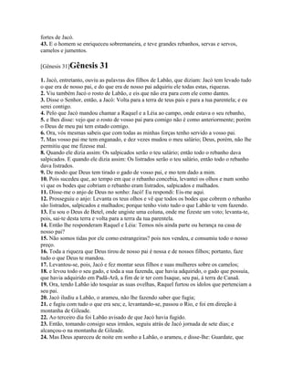 fortes de Jacó.
43. E o homem se enriqueceu sobremaneira, e teve grandes rebanhos, servas e servos,
camelos e jumentos.

[Gênesis 31]Gênesis       31
1. Jacó, entretanto, ouviu as palavras dos filhos de Labão, que diziam: Jacó tem levado tudo
o que era de nosso pai, e do que era de nosso pai adquiriu ele todas estas, riquezas.
2. Viu também Jacó o rosto de Labão, e eis que não era para com ele como dantes.
3. Disse o Senhor, então, a Jacó: Volta para a terra de teus pais e para a tua parentela; e eu
serei contigo.
4. Pelo que Jacó mandou chamar a Raquel e a Léia ao campo, onde estava o seu rebanho,
5. e lhes disse: vejo que o rosto de vosso pai para comigo não é como anteriormente; porém
o Deus de meu pai tem estado comigo.
6. Ora, vós mesmas sabeis que com todas as minhas forças tenho servido a vosso pai.
7. Mas vosso pai me tem enganado, e dez vezes mudou o meu salário; Deus, porém, não lhe
permitiu que me fizesse mal.
8. Quando ele dizia assim: Os salpicados serão o teu salário; então todo o rebanho dava
salpicados. E quando ele dizia assim: Os listrados serão o teu salário, então todo o rebanho
dava listrados.
9. De modo que Deus tem tirado o gado de vosso pai, e mo tem dado a mim.
10. Pois sucedeu que, ao tempo em que o rebanho concebia, levantei os olhos e num sonho
vi que os bodes que cobriam o rebanho eram listrados, salpicados e malhados.
11. Disse-me o anjo de Deus no sonho: Jacó! Eu respondi: Eis-me aqui.
12. Prosseguiu o anjo: Levanta os teus olhos e vê que todos os bodes que cobrem o rebanho
são listrados, salpicados e malhados; porque tenho visto tudo o que Labão te vem fazendo.
13. Eu sou o Deus de Betel, onde ungiste uma coluna, onde me fizeste um voto; levanta-te,
pois, sai-te desta terra e volta para a terra da tua parentela.
14. Então lhe responderam Raquel e Léia: Temos nós ainda parte ou herança na casa de
nosso pai?
15. Não somos tidas por ele como estrangeiras? pois nos vendeu, e consumiu todo o nosso
preço.
16. Toda a riqueza que Deus tirou de nosso pai é nossa e de nossos filhos; portanto, faze
tudo o que Deus te mandou.
17. Levantou-se, pois, Jacó e fez montar seus filhos e suas mulheres sobre os camelos;
18. e levou todo o seu gado, e toda a sua fazenda, que havia adquirido, o gado que possuía,
que havia adquirido em Padã-Arã, a fim de ir ter com Isaque, seu pai, à terra de Canaã.
19. Ora, tendo Labão ido tosquiar as suas ovelhas, Raquel furtou os ídolos que pertenciam a
seu pai.
20. Jacó iludiu a Labão, o arameu, não lhe fazendo saber que fugia;
21. e fugiu com tudo o que era seu; e, levantando-se, passou o Rio, e foi em direção à
montanha de Gileade.
22. Ao terceiro dia foi Labão avisado de que Jacó havia fugido.
23. Então, tomando consigo seus irmãos, seguiu atrás de Jacó jornada de sete dias; e
alcançou-o na montanha de Gileade.
24. Mas Deus apareceu de noite em sonho a Labão, o arameu, e disse-lhe: Guardate, que
 
