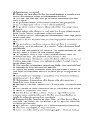 não fales a Jacó nem bem nem mal.
25. Alcançou, pois, Labão a Jacó. Ora, Jacó tinha armado a sua tenda na montanha; armou
também Labão com os seus irmãos a sua tenda na montanha de Gileade.
26. Então disse Labão a Jacó: Que fizeste, que me iludiste e levaste minhas filhas como
cativas da espada?
27. Por que fizeste ocultamente, e me iludiste e não mo fizeste saber, para que eu te
enviasse com alegria e com cânticos, ao som de tambores e de harpas;
28. Por que não me permitiste beijar meus filhos e minhas filhas? Ora, assim procedeste
nesciamente.
29. Está no poder da minha mão fazer-vos o mal, mas o Deus de vosso pai falou-me ontem
à noite, dizendo: Guarda-te, que não fales a Jacó nem bem nem mal.
30. Mas ainda que quiseste ir embora, porquanto tinhas saudades da casa de teu pai, por que
furtaste os meus deuses?
31. Respondeu-lhe Jacó: Porque tive medo; pois dizia comigo que tu me arrebatarias as tuas
filhas.
32. Com quem achares os teus deuses, porém, esse não viverá; diante de nossos irmãos
descobre o que é teu do que está comigo, e leva-o contigo. Pois Jacó não sabia que Raquel
os tinha furtado.
33. Entrou, pois, Labão na tenda de Jacó, na tenda de Léia e na tenda das duas servas, e não
os achou; e, saindo da tenda de Léia, entrou na tenda de Raquel.
34. Ora, Raquel havia tomado os ídolos e os havia metido na albarda do camelo, e se
assentara em cima deles. Labão apalpou toda a tenda, mas não os achou.
35. E ela disse a seu pai: Não se acenda a ira nos olhos de meu senhor, por eu não me poder
levantar na tua presença, pois estou com o incômodo das mulheres. Assim ele procurou,
mas não achou os ídolos.
36. Então irou-se Jacó e contendeu com Labão, dizendo: Qual é a minha transgressão? qual
é o meu pecado, que tão furiosamente me tens perseguido?
37. Depois de teres apalpado todos os meus móveis, que achaste de todos os móveis da tua
casar. Põe-no aqui diante de meus irmãos e de teus irmãos, para que eles julguem entre nós
ambos.
38. Estes vinte anos estive eu contigo; as tuas ovelhas e as tuas cabras nunca abortaram, e
não comi os carneiros do teu rebanho.
39. Não te trouxe eu o despedaçado; eu sofri o dano; da minha mão requerias tanto o
furtado de dia como o furtado de noite.
40. Assim andava eu; de dia me consumia o calor, e de noite a geada; e o sono me fugia dos
olhos.
41. Estive vinte anos em tua casa; catorze anos te servi por tuas duas filhas, e seis anos por
teu rebanho; dez vezes mudaste o meu salário.
42. Se o Deus de meu pai, o Deus de Abraão e o Temor de Isaque não fora por mim,
certamente hoje me mandarias embora vazio. Mas Deus tem visto a minha aflição e o
trabalho das minhas mãos, e repreendeu-te ontem à noite.
43. Respondeu-lhe Labão: Estas filhas são minhas filhas, e estes filhos são meus filhos, e
este rebanho é meu rebanho, e tudo o que vês é meu; e que farei hoje a estas minhas filhas,
ou aos filhos que elas tiveram?
44. Agora pois vem, e façamos um pacto, eu e tu; e sirva ele de testemunha entre mim e ti.
45. Então tomou Jacó uma pedra, e a erigiu como coluna.
46. E disse a seus irmãos: Ajuntai pedras. Tomaram, pois, pedras e fizeram um montão, e
 