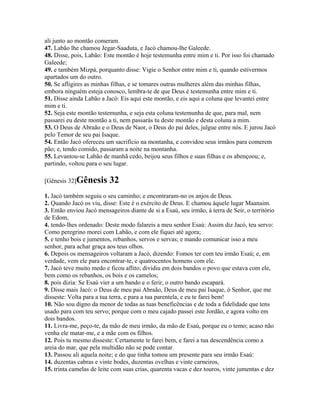 ali junto ao montão comeram.
47. Labão lhe chamou Jegar-Saaduta, e Jacó chamou-lhe Galeede.
48. Disse, pois, Labão: Este montão é hoje testemunha entre mim e ti. Por isso foi chamado
Galeede;
49. e também Mizpá, porquanto disse: Vigie o Senhor entre mim e ti, quando estivermos
apartados um do outro.
50. Se afligires as minhas filhas, e se tomares outras mulheres além das minhas filhas,
embora ninguém esteja conosco, lembra-te de que Deus é testemunha entre mim e ti.
51. Disse ainda Labão a Jacó: Eis aqui este montão, e eis aqui a coluna que levantei entre
mim e ti.
52. Seja este montão testemunha, e seja esta coluna testemunha de que, para mal, nem
passarei eu deste montão a ti, nem passarás tu deste montão e desta coluna a mim.
53. O Deus de Abraão e o Deus de Naor, o Deus do pai deles, julgue entre nós. E jurou Jacó
pelo Temor de seu pai Isaque.
54. Então Jacó ofereceu um sacrifício na montanha, e convidou seus irmãos para comerem
pão; e, tendo comido, passaram a noite na montanha.
55. Levantou-se Labão de manhã cedo, beijou seus filhos e suas filhas e os abençoou; e,
partindo, voltou para o seu lugar.

[Gênesis 32]Gênesis       32
1. Jacó também seguiu o seu caminho; e encontraram-no os anjos de Deus.
2. Quando Jacó os viu, disse: Este é o exército de Deus. E chamou àquele lugar Maanaim.
3. Então enviou Jacó mensageiros diante de si a Esaú, seu irmão, à terra de Seir, o território
de Edom,
4. tendo-lhes ordenado: Deste modo falareis a meu senhor Esaú: Assim diz Jacó, teu servo:
Como peregrino morei com Labão, e com ele fiquei até agora;
5. e tenho bois e jumentos, rebanhos, servos e servas; e mando comunicar isso a meu
senhor, para achar graça aos teus olhos.
6. Depois os mensageiros voltaram a Jacó, dizendo: Fomos ter com teu irmão Esaú; e, em
verdade, vem ele para encontrar-te, e quatrocentos homens com ele.
7. Jacó teve muito medo e ficou aflito; dividiu em dois bandos o povo que estava com ele,
bem como os rebanhos, os bois e os camelos;
8. pois dizia: Se Esaú vier a um bando e o ferir, o outro bando escapará.
9. Disse mais Jacó: o Deus de meu pai Abraão, Deus de meu pai Isaque, ó Senhor, que me
disseste: Volta para a tua terra, e para a tua parentela, e eu te farei bem!
10. Não sou digno da menor de todas as tuas beneficências e de toda a fidelidade que tens
usado para com teu servo; porque com o meu cajado passei este Jordão, e agora volto em
dois bandos.
11. Livra-me, peço-te, da mão de meu irmão, da mão de Esaú, porque eu o temo; acaso não
venha ele matar-me, e a mãe com os filhos.
12. Pois tu mesmo disseste: Certamente te farei bem, e farei a tua descendência como a
areia do mar, que pela multidão não se pode contar.
13. Passou ali aquela noite; e do que tinha tomou um presente para seu irmão Esaú:
14. duzentas cabras e vinte bodes, duzentas ovelhas e vinte carneiros,
15. trinta camelas de leite com suas crias, quarenta vacas e dez touros, vinte jumentas e dez
 