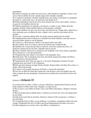jumentinhos.
16. Então os entregou nas mãos dos seus servos, cada manada em separado; e disse a seus
servos: Passai adiante de mim e ponde espaço entre manada e manada.
17. E ordenou ao primeiro, dizendo: Quando Esaú, meu irmão, te encontrar e te perguntar:
De quem és, e para onde vais, e de quem são estes diante de ti?
18. Então responderás: São de teu servo Jacó, presente que envia a meu senhor, a Esaú, e
eis que ele vem também atrás de nos.
19. Ordenou igualmente ao segundo, e ao terceiro, e a todos os que vinham atrás das
manadas, dizendo: Desta maneira falareis a Esaú quando o achardes.
20. E direis também: Eis que o teu servo Jacó vem atrás de nós. Porque dizia: Aplacá-lo-ei
com o presente, que vai adiante de mim, e depois verei a sua face; porventura ele me
aceitará.
21. Foi, pois, o presente adiante dele; ele, porém, passou aquela noite no arraial.
22. Naquela mesma noite levantou-se e, tomando suas duas mulheres, suas duas servas e
seus onze filhos, passou o vau de Jaboque.
23. Tomou-os, e fê-los passar o ribeiro, e fez passar tudo o que tinha.
24. Jacó, porém, ficou só; e lutava com ele um homem até o romper do dia.
25. Quando este viu que não prevalecia contra ele, tocou-lhe a juntura da coxa, e se
deslocou a juntura da coxa de Jacó, enquanto lutava com ele.
26. Disse o homem: Deixa-me ir, porque já vem rompendo o dia. Jacó, porém, respondeu:
Não te deixarei ir, se me não abençoares.
27. Perguntou-lhe, pois: Qual é o teu nome? E ele respondeu: Jacó.
28. Então disse: Não te chamarás mais Jacó, mas Israel; porque tens lutado com Deus e
com os homens e tens prevalecido.
29. Perguntou-lhe Jacó: Dize-me, peço-te, o teu nome. Respondeu o homem: Por que
perguntas pelo meu nome? E ali o abençoou.
30. Pelo que Jacó chamou ao lugar Peniel, dizendo: Porque tenho visto Deus face a face, e a
minha vida foi preservada.
31. E nascia o sol, quando ele passou de Peniel; e coxeava de uma perna.
32. Por isso os filhos de Israel não comem até o dia de hoje o nervo do quadril, que está
sobre a juntura da coxa, porquanto o homem tocou a juntura da coxa de Jacó no nervo do
quadril.

[Gênesis 33]Gênesis       33
1. Levantou Jacó os olhos, e olhou, e eis que vinha Esaú, e quatrocentos homens com ele.
Então repartiu os filhos entre Léia, e Raquel, e as duas servas.
2. Pôs as servas e seus filhos na frente, Léia e seus filhos atrás destes, e Raquel e José por
últimos.
3. Mas ele mesmo passou adiante deles, e inclinou-se em terra sete vezes, até chegar perto
de seu irmão.
4. Então Esaú correu-lhe ao encontro, abraçou-o, lançou-se-lhe ao pescoço, e o beijou; e
eles choraram.
5. E levantando Esaú os olhos, viu as mulheres e os meninos, e perguntou: Quem são estes
contigo? Respondeu-lhe Jacó: Os filhos que Deus bondosamente tem dado a teu servo.
6. Então chegaram-se as servas, elas e seus filhos, e inclinaram-se.
 