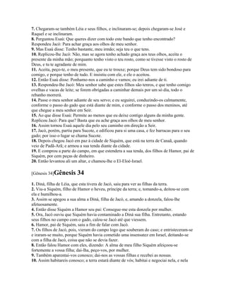 7. Chegaram-se também Léia e seus filhos, e inclinaram-se; depois chegaram-se José e
Raquel e se inclinaram.
8. Perguntou Esaú: Que queres dizer com todo este bando que tenho encontrado?
Respondeu Jacó: Para achar graça aos olhos de meu senhor.
9. Mas Esaú disse: Tenho bastante, meu irmão; seja teu o que tens.
10. Replicou-lhe Jacó: Não, mas se agora tenho achado graça aos teus olhos, aceita o
presente da minha mão; porquanto tenho visto o teu rosto, como se tivesse visto o rosto de
Deus, e tu te agradaste de mim.
11. Aceita, peço-te, o meu presente, que eu te trouxe; porque Deus tem sido bondoso para
comigo, e porque tenho de tudo. E insistiu com ele, e ele o aceitou.
12. Então Esaú disse: Ponhamo-nos a caminho e vamos; eu irei adiante de ti.
13. Respondeu-lhe Jacó: Meu senhor sabe que estes filhos são tenros, e que tenho comigo
ovelhas e vacas de leite; se forem obrigadas a caminhar demais por um só dia, todo o
rebanho morrerá.
14. Passe o meu senhor adiante de seu servo; e eu seguirei, conduzindo-os calmamente,
conforme o passo do gado que está diante de mim, e conforme o passo dos meninos, até
que chegue a meu senhor em Seir.
15. Ao que disse Esaú: Permite ao menos que eu deixe contigo alguns da minha gente.
Replicou Jacó: Para que? Basta que eu ache graça aos olhos de meu senhor.
16. Assim tornou Esaú aquele dia pelo seu caminho em direção a Seir.
17. Jacó, porém, partiu para Sucote, e edificou para si uma casa, e fez barracas para o seu
gado; por isso o lugar se chama Sucote.
18. Depois chegou Jacó em paz à cidade de Siquém, que está na terra de Canaã, quando
veio de Padã-Arã; e armou a sua tenda diante da cidade.
19. E comprou a parte do campo, em que estendera a sua tenda, dos filhos de Hamor, pai de
Siquém, por cem peças de dinheiro.
20. Então levantou ali um altar, e chamou-lhe o El-Eloé-Israel.

[Gênesis 34]Gênesis      34
1. Diná, filha de Léia, que esta tivera de Jacó, saiu para ver as filhas da terra.
2. Viu-a Siquém, filho de Hamor o heveu, príncipe da terra; e, tomando-a, deitou-se com
ela e humilhou-a.
3. Assim se apegou a sua alma a Diná, filha de Jacó, e, amando a donzela, falou-lhe
afetuosamente.
4. Então disse Siquém a Hamor seu pai: Consegue-me esta donzela por mulher.
5. Ora, Jacó ouviu que Siquém havia contaminado a Diná sua filha. Entretanto, estando
seus filhos no campo com o gado, calou-se Jacó até que viessem.
6. Hamor, pai de Siquém, saiu a fim de falar com Jacó.
7. Os filhos de Jacó, pois, vieram do campo logo que souberam do caso; e entristeceram-se
e iraram-se muito, porque Siquém havia cometido uma insensatez em Israel, deitando-se
com a filha de Jacó, coisa que não se devia fazer.
8. Então falou Hamor com eles, dizendo: A alma de meu filho Siquém afeiçoou-se
fortemente a vossa filha; dai-lha, peço-vos, por mulher.
9. Também aparentai-vos conosco; dai-nos as vossas filhas e recebei as nossas.
10. Assim habitareis conosco; a terra estará diante de vós; habitai e negociai nela, e nela
 