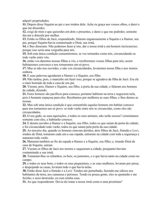 adquiri propriedades.
11. Depois disse Siquém ao pai e aos irmãos dela: Ache eu graça aos vossos olhos, e darei o
que me disserdes;
12. exigi de mim o que quiserdes em dote e presentes, e darei o que me pedirdes; somente
dai-me a donzela por mulher.
13. Então os filhos de Jacó, respondendo, falaram enganosamente a Siquém e a Hamor, seu
pai, porque Siquém havia contaminado a Diná, sua irmã,
14. e lhes disseram: Não podemos fazer p isto, dar a nossa irmã a um homem incircunciso;
porque isso seria uma vergonha para nós.
15. Sob esta única condição consentiremos; se vos tornardes como nós, circuncidando-se
todo varão entre vós;
16. então vos daremos nossas filhas a vós, e receberemos vossas filhas para nós; assim
habitaremos convosco e nos tornaremos um só povo.
17. Mas se não nos ouvirdes, e não vos circuncidardes, levaremos nossa filha e nos iremos
embora.
18. E suas palavras agradaram a Hamor e a Siquém, seu filho.
19. Não tardou, pois, o mancebo em fazer isso, porque se agradava da filha de Jacó. Era ele
o mais honrado de toda a casa de seu pai.
20. Vieram, pois, Hamor e Siquém, seu filho, à porta da sua cidade, e falaram aos homens
da cidade, dizendo:
21. Estes homens são pacíficos para conosco; portanto habitem na terra e negociem nela,
pois é bastante espaçosa para eles. Recebamos por mulheres as suas filhas, e lhes demos as
nossas.
22. Mas sob uma única condição é que consentirão aqueles homens em habitar conosco
para nos tornarmos um só povo: se todo varão entre nós se circuncidar, como eles são
circuncidados.
23. O seu gado, as suas aquisições, e todos os seus animais, não serão nossos? consintamos
somente com eles, e habitarão conosco.
24. E deram ouvidos a Hamor e a Siquém, seu filho, todos os que saíam da porta da cidade;
e foi circuncidado todo varão, todos os que saíam pela porta da sua cidade.
25. Ao terceiro dia, quando os homens estavam doridos, dois filhos de Jacó, Simeão e Levi,
irmãos de Diná, tomaram cada um a sua espada, entraram na cidade com toda a segurança e
mataram todo varão.
26. Mataram também ao fio da espada a Hamor e a Siquém, seu filho; e, tirando Diná da
casa de Siquém, saíram.
27. Vieram os filhos de Jacó aos mortos e saquearam a cidade; porquanto haviam
contaminado a sua irmã.
28. Tomaram-lhes os rebanhos, os bois, os jumentos, e o que havia tanto na cidade como no
campo;
29. e todos os seus bens, e todos os seus pequeninos, e as suas mulheres, levaram por presa;
e despojando as casas, levaram tudo o que havia nelas.
30. Então disse Jacó a Simeão e a Levi: Tendes-me perturbado, fazendo-me odioso aos
habitantes da terra, aos cananeus e perizeus. Tendo eu pouca gente, eles se ajuntarão e me
ferirão; e serei destruído, eu com minha casa.
31. Ao que responderam: Devia ele tratar a nossa irmã como a uma prostituta?
 