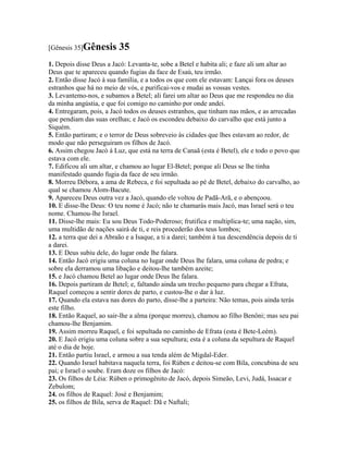 [Gênesis 35]Gênesis       35
1. Depois disse Deus a Jacó: Levanta-te, sobe a Betel e habita ali; e faze ali um altar ao
Deus que te apareceu quando fugias da face de Esaú, teu irmão.
2. Então disse Jacó à sua família, e a todos os que com ele estavam: Lançai fora os deuses
estranhos que há no meio de vós, e purificai-vos e mudai as vossas vestes.
3. Levantemo-nos, e subamos a Betel; ali farei um altar ao Deus que me respondeu no dia
da minha angústia, e que foi comigo no caminho por onde andei.
4. Entregaram, pois, a Jacó todos os deuses estranhos, que tinham nas mãos, e as arrecadas
que pendiam das suas orelhas; e Jacó os escondeu debaixo do carvalho que está junto a
Siquém.
5. Então partiram; e o terror de Deus sobreveio às cidades que lhes estavam ao redor, de
modo que não perseguiram os filhos de Jacó.
6. Assim chegou Jacó à Luz, que está na terra de Canaã (esta é Betel), ele e todo o povo que
estava com ele.
7. Edificou ali um altar, e chamou ao lugar El-Betel; porque ali Deus se lhe tinha
manifestado quando fugia da face de seu irmão.
8. Morreu Débora, a ama de Rebeca, e foi sepultada ao pé de Betel, debaixo do carvalho, ao
qual se chamou Alom-Bacute.
9. Apareceu Deus outra vez a Jacó, quando ele voltou de Padã-Arã, e o abençoou.
10. E disse-lhe Deus: O teu nome é Jacó; não te chamarás mais Jacó, mas Israel será o teu
nome. Chamou-lhe Israel.
11. Disse-lhe mais: Eu sou Deus Todo-Poderoso; frutifica e multiplica-te; uma nação, sim,
uma multidão de nações sairá de ti, e reis procederão dos teus lombos;
12. a terra que dei a Abraão e a Isaque, a ti a darei; também à tua descendência depois de ti
a darei.
13. E Deus subiu dele, do lugar onde lhe falara.
14. Então Jacó erigiu uma coluna no lugar onde Deus lhe falara, uma coluna de pedra; e
sobre ela derramou uma libação e deitou-lhe também azeite;
15. e Jacó chamou Betel ao lugar onde Deus lhe falara.
16. Depois partiram de Betel; e, faltando ainda um trecho pequeno para chegar a Efrata,
Raquel começou a sentir dores de parto, e custou-lhe o dar à luz.
17. Quando ela estava nas dores do parto, disse-lhe a parteira: Não temas, pois ainda terás
este filho.
18. Então Raquel, ao sair-lhe a alma (porque morreu), chamou ao filho Benôni; mas seu pai
chamou-lhe Benjamim.
19. Assim morreu Raquel, e foi sepultada no caminho de Efrata (esta é Bete-Leém).
20. E Jacó erigiu uma coluna sobre a sua sepultura; esta é a coluna da sepultura de Raquel
até o dia de hoje.
21. Então partiu Israel, e armou a sua tenda além de Migdal-Eder.
22. Quando Israel habitava naquela terra, foi Rúben e deitou-se com Bila, concubina de seu
pai; e Israel o soube. Eram doze os filhos de Jacó:
23. Os filhos de Léia: Rúben o primogênito de Jacó, depois Simeão, Levi, Judá, Issacar e
Zebulom;
24. os filhos de Raquel: José e Benjamim;
25. os filhos de Bila, serva de Raquel: Dã e Naftali;
 