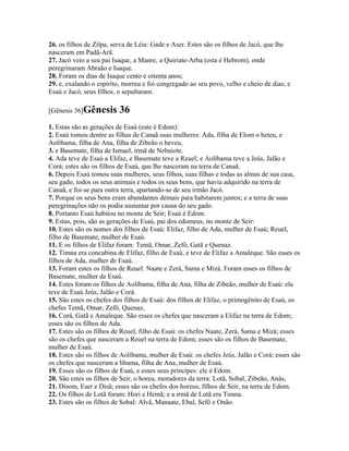 26. os filhos de Zilpa, serva de Léia: Gade e Aser. Estes são os filhos de Jacó, que lhe
nasceram em Padã-Arã.
27. Jacó veio a seu pai Isaque, a Manre, a Quiriate-Arba (esta é Hebrom), onde
peregrinaram Abraão e Isaque.
28. Foram os dias de Isaque cento e oitenta anos;
29. e, exalando o espírito, morreu e foi congregado ao seu povo, velho e cheio de dias; e
Esaú e Jacó, seus filhos, o sepultaram.

[Gênesis 36]Gênesis       36
1. Estas são as gerações de Esaú (este é Edom):
2. Esaú tomou dentre as filhas de Canaã suas mulheres: Ada, filha de Elom o heteu, e
Aolíbama, filha de Ana, filha de Zibeão o heveu,
3. e Basemate, filha de Ismael, irmã de Nebaiote.
4. Ada teve de Esaú a Elifaz, e Basemate teve a Reuel; e Aolíbama teve a Jeús, Jalão e
Corá; estes são os filhos de Esaú, que lhe nasceram na terra de Canaã.
6. Depois Esaú tomou suas mulheres, seus filhos, suas filhas e todas as almas de sua casa,
seu gado, todos os seus animais e todos os seus bens, que havia adquirido na terra de
Canaã, e foi-se para outra terra, apartando-se de seu irmão Jacó.
7. Porque os seus bens eram abundantes demais para habitarem juntos; e a terra de suas
peregrinações não os podia sustentar por causa do seu gado.
8. Portanto Esaú habitou no monte de Seir; Esaú é Edom.
9. Estas, pois, são as gerações de Esaú, pai dos edomeus, no monte de Seir:
10. Estes são os nomes dos filhos de Esaú: Elifaz, filho de Ada, mulher de Esaú; Reuel,
filho de Basemate, mulher de Esaú.
11. E os filhos de Elifaz foram: Temã, Omar, Zefô, Gatã e Quenaz.
12. Timna era concubina de Elifaz, filho de Esaú, e teve de Elifaz a Amaleque. São esses os
filhos de Ada, mulher de Esaú.
13. Foram estes os filhos de Reuel: Naate e Zerá, Sama e Mizá. Foram esses os filhos de
Basemate, mulher de Esaú.
14. Estes foram os filhos de Aolíbama, filha de Ana, filha de Zibeão, mulher de Esaú: ela
teve de Esaú Jeús, Jalão e Corá.
15. São estes os chefes dos filhos de Esaú: dos filhos de Elifaz, o primogênito de Esaú, os
chefes Temã, Omar, Zefô, Quenaz,
16. Corá, Gatã e Amaleque. São esses os chefes que nasceram a Elifaz na terra de Edom;
esses são os filhos de Ada.
17. Estes são os filhos de Reuel, filho de Esaú: os chefes Naate, Zerá, Sama e Mizá; esses
são os chefes que nasceram a Reuel na terra de Edom; esses são os filhos de Basemate,
mulher de Esaú.
18. Estes são os filhos de Aolíbama, mulher de Esaú: os chefes Jeús, Jalão e Corá; esses são
os chefes que nasceram a líbama, filha de Ana, mulher de Esaú.
19. Esses são os filhos de Esaú, e esses seus príncipes: ele é Edom.
20. São estes os filhos de Seir, o horeu, moradores da terra: Lotã, Sobal, Zibeão, Anás,
21. Disom, Eser e Disã; esses são os chefes dos horeus, filhos de Seir, na terra de Edom.
22. Os filhos de Lotã foram: Hori e Hemã; e a irmã de Lotã era Timna.
23. Estes são os filhos de Sobal: Alvã, Manaate, Ebal, Sefô e Onão.
 
