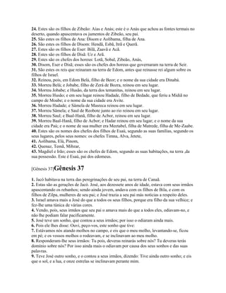 24. Estes são os filhos de Zibeão: Aías e Anás; este é o Anás que achou as fontes termais no
deserto, quando apascentava os jumentos de Zibeão, seu pai.
25. São estes os filhos de Ana: Disom e Aolíbama, filha de Ana.
26. São estes os filhos de Disom: Hendã, Esbã, Itrã e Querã.
27. Estes são os filhos de Eser: Bilã, Zaavã e Acã.
28. Estes são os filhos de Disã: Uz e Arã.
29. Estes são os chefes dos horeus: Lotã, Sobal, Zibeão, Anás,
30. Disom, Eser e Disã; esses são os chefes dos horeus que governaram na terra de Seir.
31. São estes os reis que reinaram na terra de Edom, antes que reinasse rei algum sobre os
filhos de Israel.
32. Reinou, pois, em Edom Belá, filho de Beor; e o nome da sua cidade era Dinabá.
33. Morreu Belá; e Jobabe, filho de Zerá de Bozra, reinou em seu lugar.
34. Morreu Jobabe; e Husão, da terra dos temanitas, reinou em seu lugar.
35. Morreu Husão; e em seu lugar reinou Hadade, filho de Bedade, que feriu a Midiã no
campo de Moabe; e o nome da sua cidade era Avite.
36. Morreu Hadade; e Sâmela de Masreca reinou em seu lugar.
37. Morreu Sâmela; e Saul de Reobote junto ao rio reinou em seu lugar.
38. Morreu Saul; e Baal-Hanã, filho de Acbor, reinou em seu lugar.
39. Morreu Baal-Hanã, filho de Acbor; e Hadar reinou em seu lugar; e o nome da sua
cidade era Paú; e o nome de sua mulher era Meetabel, filha de Matrede, filha de Me-Zaabe.
40. Estes são os nomes dos chefes dos filhos de Esaú, segundo as suas famílias, segundo os
seus lugares, pelos seus nomes: os chefes Timna, Alva, Jetete,
41. Aolíbama, Elá, Pinom,
42. Quenaz, Temã, Mibzar,
43. Magdiel e Irão; esses são os chefes de Edom, segundo as suas habitações, na terra ,da
sua possessão. Este é Esaú, pai dos edomeus.

[Gênesis 37]Gênesis       37
1. Jacó habitava na terra das peregrinações de seu pai, na terra de Canaã.
2. Estas são as gerações de Jacó. José, aos dezessete anos de idade, estava com seus irmãos
apascentando os rebanhos; sendo ainda jovem, andava com os filhos de Bila, e com os
filhos de Zilpa, mulheres de seu pai; e José trazia a seu pai más notícias a respeito deles.
3. Israel amava mais a José do que a todos os seus filhos, porque era filho da sua velhice; e
fez-lhe uma túnica de várias cores.
4. Vendo, pois, seus irmãos que seu pai o amava mais do que a todos eles, odiavam-no, e
não lhe podiam falar pacificamente.
5. José teve um sonho, que contou a seus irmãos; por isso o odiaram ainda mais.
6. Pois ele lhes disse: Ouvi, peço-vos, este sonho que tive:
7. Estávamos nós atando molhos no campo, e eis que o meu molho, levantando-se, ficou
em pé; e os vossos molhos o rodeavam, e se inclinavam ao meu molho.
8. Responderam-lhe seus irmãos: Tu pois, deveras reinarás sobre nós? Tu deveras terás
domínio sobre nós? Por isso ainda mais o odiavam por causa dos seus sonhos e das suas
palavras.
9. Teve José outro sonho, e o contou a seus irmãos, dizendo: Tive ainda outro sonho; e eis
que o sol, e a lua, e onze estrelas se inclinavam perante mim.
 