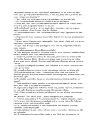 10. Quando o contou a seu pai e a seus irmãos, repreendeu-o seu pai, e disse-lhe: Que
sonho é esse que tiveste? Porventura viremos, eu e tua mãe, e teus irmãos, a inclinar-nos
com o rosto em terra diante de ti?
11. Seus irmãos, pois, o invejavam; mas seu pai guardava o caso no seu coração.
12. Ora, foram seus irmãos apascentar o rebanho de seu pai, em Siquém.
13. Disse, pois, Israel a José: Não apascentam teus irmãos o rebanho em Siquém? Vem, e
enviar-te-ei a eles. Respondeu-lhe José: Eis-me aqui.
14. Disse-lhe Israel: Vai, vê se vão bem teus irmãos, e o rebanho; e traze-me resposta.
Assim o enviou do vale de Hebrom; e José foi a Siquém.
15. E um homem encontrou a José, que andava errante pelo campo, e perguntou-lhe: Que
procuras?
16. Respondeu ele: Estou procurando meus irmãos; dize-me, peço-te, onde apascentam eles
o rebanho.
17. Disse o homem: Foram-se daqui; pois ouvi-lhes dizer: Vamos a Dotã. José, pois, seguiu
seus irmãos, e os achou em Dotã.
18. Eles o viram de longe e, antes que chegasse aonde estavam, conspiraram contra ele,
para o matarem,
19. dizendo uns aos outros: Eis que lá vem o sonhador!
20. Vinde pois agora, matemo-lo e lancemo-lo numa das covas; e diremos: uma besta-fera o
devorou. Veremos, então, o que será dos seus sonhos.
21. Mas Rúben, ouvindo isso, livrou-o das mãos deles, dizendo: Não lhe tiremos a vida.
22. Também lhes disse Rúben: Não derrameis sangue; lançai-o nesta cova, que está no
deserto, e não lanceis mão nele. Disse isto para livrá-lo das mãos deles, a fim de restituí-lo
a seu pai.
23. Logo que José chegou a seus irmãos, estes o despiram da sua túnica, a túnica de várias
cores, que ele trazia;
24. e tomando-o, lançaram-no na cova; mas a cova estava vazia, não havia água nela.
25. Depois sentaram-se para comer; e, levantando os olhos, viram uma caravana de
ismaelitas que vinha de Gileade; nos seus camelos traziam tragacanto, bálsamo e mirra, que
iam levar ao Egito.
26. Disse Judá a seus irmãos: De que nos aproveita matar nosso irmão e encobrir o seu
sangue?
27. Vinde, vendamo-lo a esses ismaelitas, e não seja nossa mão sobre ele; porque é nosso
irmão, nossa carne. E escutaram-no seus irmãos.
28. Ao passarem os negociantes midianitas, tiraram José, alçando-o da cova, e venderam-no
por vinte siclos de prata aos ismaelitas, os quais o levaram para o Egito.
29. Ora, Rúben voltou à cova, e eis que José não estava na cova; pelo que rasgou as suas
vestes
30. e, tornando a seus irmãos, disse: O menino não aparece; e eu, aonde irei?
31. Tomaram, então, a túnica de José, mataram um cabrito, e tingiram a túnica no sangue.
32. Enviaram a túnica de várias cores, mandando levá-la a seu pai e dizer-lhe: Achamos
esta túnica; vê se é a túnica de teu filho, ou não.
33. Ele a reconheceu e exclamou: A túnica de meu filho! uma besta-fera o devorou;
certamente José foi despedaçado.
34. Então Jacó rasgou as suas vestes, e pôs saco sobre os seus lombos e lamentou seu filho
por muitos dias.
35. E levantaram-se todos os seus filhos e todas as suas filhas, para o consolarem; ele,
 